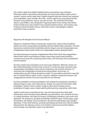 Satu analisis tapak kerja adalah langkah pertama yang penting yang membantu
kebersihan industri menentukan apa pekerjaan dan stesen kerja adalah sumber potensi
masalah. Semasa analisis tapak kerja, langkah-langkah kebersihan industri dan mengenal
pasti pendedahan, tugas masalah, dan risiko. Analisis tapak kerja yang paling berkesan
termasuk semua pekerjaan, operasi, dan aktiviti kerja. The memeriksa kebersihan
industri, penyelidikan, atau menganalisis bagaimana bahan kimia tertentu atau bahaya
fizikal di tapak kerja yang memberi kesan kepada kesihatan pekerja. Jika keadaan yang
berbahaya kepada kesihatan ditemui, kebersihan industri mencadangkan tindakan
pembetulan yang sewajarnya.




Bagaimana IH Mengiktiraf dan Kawalan Bahaya?

Inkoperasi mengiktiraf bahawa kejuruteraan, amalan kerja, dan kawalan pentadbiran
adalah cara utama mengurangkan pendedahan pekerja kepada bahaya pekerjaan. Kawalan
kejuruteraan meminimumkan pendedahan pekerja dengan sama ada mengurangkan atau
menghapuskan bahaya pada sumber atau mengasingkan pekerja daripada bahaya.

Kawalan kejuruteraan termasuk menghapuskan bahan kimia toksik dan menggantikan
bahan-bahan toksik yang berbahaya dengan orang-orang yang kurang berbahaya,
menutup proses kerja atau mengurung operasi kerja, dan memasang sistem pengudaraan
am dan tempatan.

Kawalan amalan kerja mengubah cara di mana tugas dilakukan. Beberapa amalan asas
dan mudah dilaksanakan kawalan kerja termasuk (1) berikut prosedur yang betul yang
mengurangkan pendedahan semasa operasi pengeluaran dan peralatan kawalan; (2)
memeriksa dan mengekalkan kawalan proses dan peralatan secara tetap; (3)
melaksanakan prosedur baik penyimpanan rumah; (4) menyediakan penyeliaan yang baik
dan (5) mandat bahawa makan, minum, merokok, tembakau mengunyah atau gusi, dan
menggunakan kosmetik di kawasan yang dikawal selia dilarang.

Kawalan pentadbiran termasuk pendedahan oleh pengeluaran penjadualan dan pekerja
pekerja mengawal tugas, atau kedua-duanya, dengan cara yang meminimumkan tahap
pendedahan. Sebagai contoh, majikan mungkin jadual operasi dengan potensi
pendedahan tertinggi semasa tempoh apabila pekerja-pekerja yang paling sedikit hadir.

Apabila amalan kerja yang berkesan dan / atau kawalan kejuruteraan tidak dapat
dilaksanakan untuk mencapai had pendedahan yang dibenarkan, atau manakala kawalan
itu sedang dimulakan, dan dalam kecemasan, kelengkapan pernafasan yang sesuai mesti
digunakan. Di samping itu, peralatan perlindungan peribadi seperti sarung tangan, gogal
keselamatan, topi keledar, kasut keselamatan, dan pakaian perlindungan juga mungkin
diperlukan. Untuk lebih berkesan, peralatan perlindungan peribadi mesti individu dipilih,
dipasang betul dan dipasang semula secara berkala; kepercayaan dan betul dipakai;
sentiasa dijaga; dan digantikan seperti yang diperlukan.

                                           18
 