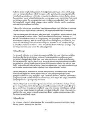 Sebatian kimia yang berbahaya dalam bentuk pepejal, cecair, gas, kabus, habuk, asap,
dan wap mengenakan kesan toksik oleh penyedutan (pernafasan), penyerapan (melalui
sentuhan langsung dengan kulit), atau pemakanan (makan atau minum). Bahaya kimia
bawaan udara wujud sebagai kepekatan kabus, wap, gas, wasap, atau pepejal. Ada toksik
melalui penyedutan dan sesetengah daripada mereka merengsakan kulit pada kenalan;
beberapa boleh menjadi toksik oleh penyerapan melalui kulit atau melalui pemakanan,
dan ada yang menghakis tisu hidup.

Tahap risiko pekerja dari pendedahan kepada apa-apa bahan yang diberikan bergantung
kepada sifat dan potensi kesan-kesan toksik dan magnitud dan tempoh pendedahan.

Maklumat mengenai risiko kepada pekerja daripada bahaya kimia boleh diperolehi dari
Helaian Data Keselamatan Bahan (MSDS) bahawa Standard Bahaya Komunikasi
OSHA'S memerlukan dibekalkan oleh pengilang atau pengimport untuk pembeli semua
bahan-bahan berbahaya. MSDS adalah ringkasan kesihatan penting, keselamatan, dan
maklumat toksikologi kimia atau bahan campuran. Peruntukan lain Standard Bahaya
Komunikasi memerlukan bahawa semua bekas bahan-bahan berbahaya di tempat kerja
mempunyai amaran yang sesuai dan label pengenalan.

Bahaya Biologi

Ini termasuk bakteria, virus, kulat, dan organisma hidup lain yang boleh menyebabkan
jangkitan akut dan kronik dengan memasuki badan sama ada secara langsung atau
melalui rekahan pada kulit. Pekerjaan yang berurusan dengan tumbuh-tumbuhan atau
haiwan atau produk mereka atau dengan pemprosesan makanan dan makanan mungkin
mendedahkan pekerja kepada bahaya biologi. Kakitangan perubatan dan makmal juga
boleh terdedah kepada bahaya biologi. Mana-mana pekerjaan yang hasil sentuhan dengan
cecair badan menimbulkan risiko kepada pekerja daripada bahaya biologi.

Dalam pekerjaan di mana haiwan terlibat, bahaya biologi diuruskan dengan mencegah
dan mengawal penyakit dalam populasi haiwan serta penjagaan yang betul dan
pengendalian haiwan yang dijangkiti. Juga, kebersihan peribadi, perhatian terutamanya
yang sesuai untuk luka kecil dan calar, terutamanya pada tangan dan lengan, membantu
menyimpan risiko kepada pekerja minimum.

Dalam pekerjaan di mana terdapat potensi pendedahan kepada bahaya biologi, pekerja
perlu mengamalkan kebersihan diri yang betul, khususnya membasuh tangan. Hospital
perlu memberikan pengudaraan yang betul, yang betul peralatan perlindungan peribadi
seperti sarung tangan dan alat pernafasan, mencukupi berjangkit sistem pelupusan sisa,
dan kawalan yang sesuai termasuk pengasingan dalam keadaan terutamanya penyakit
berjangkit seperti batuk kering.

Bahaya Fizikal

Ini termasuk tahap berlebihan mengion dan sinaran elektromagnet nonionizing, bunyi
bising, getaran, pencahayaan, dan suhu.

                                           20
 