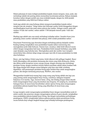 Dalam pekerjaan di mana terdapat pendedahan kepada sinaran mengion, masa, jarak, dan
melindungi adalah alat penting dalam memastikan keselamatan pekerja. Bahaya daripada
kenaikan radiasi dengan jumlah satu masa terdedah kepada, dengan itu, lebih pendek
masa pendedahan yang lebih kecil bahaya radiasi.

Jarak juga adalah alat yang berharga dalam mengawal pendedahan kepada radiasi
mengion dan tak mengion. Tahap radiasi dari beberapa sumber boleh dianggarkan dengan
membandingkan kuasa dua jarak antara pekerja dan sumber. Sebagai contoh, pada titik
rujukan 10 kaki dari sumber, radiasi adalah 1/100 daripada intensiti pada 1 kaki dari
sumber.

Dinding juga adalah satu cara untuk melindungi terhadap radiasi. Semakin besar jisim
pelindung antara sumber radioaktif dan pekerja, lebih rendah pendedahan radiasi.

Penyinaran Nonionizing juga diuruskan dengan melindungi pekerja daripada sumber.
Kadang-kadang menghadkan masa pendedahan kepada radiasi nonionizing atau
meningkatkan jarak tidak berkesan. Sinaran laser, misalnya, tidak boleh dikawal secara
efektif dengan mengenakan had masa. Pendedahan boleh menjadi berbahaya yang lebih
cepat daripada yang berkelip mata. Meningkatkan jarak dari sumber laser mungkin
memerlukan batu sebelum tahap tenaga mencapai satu titik di mana pendedahan itu tidak
akan berbahaya.

Bunyi, satu lagi bahaya fizikal yang ketara, boleh dikawal oleh pelbagai langkah. Bunyi
boleh dikurangkan oleh peralatan memasang dan sistem yang telah direkayasa, direka,
dan dibina untuk beroperasi secara senyap-senyap; dengan menutup atau melindungi
peralatan bising; dengan membuat tertentu bahawa peralatan adalah dalam keadaan baik
dan dijaga dengan baik dengan semua bahagian yang haus atau tidak seimbang
digantikan; oleh pemasangan peralatan bising pada melekat khas untuk mengurangkan
getaran, dan dengan memasang penyenyap, Mufflers, atau sesekat.

Menggantikan kaedah kerja tenang bagi orang-orang yang bising adalah satu lagi cara
yang penting untuk mengurangkan bunyi bising, contohnya, bahagian kimpalan
bukannya rivet mereka. Juga, merawat lantai, siling, dan dinding dengan bahan akustik
boleh mengurangkan bunyi yang dicerminkan atau bergema. Di samping itu, mendirikan
halangan bunyi di stesen kerja bersebelahan sekitar operasi bising akan mengurangkan
pendedahan pekerja kepada bunyi bising yang dihasilkan di stesen kerja yang
bersebelahan.

Ia juga mungkin untuk mengurangkan pendedahan bunyi dengan menambahkan jarak di
antara sumber dan penerima, dengan mengasingkan pekerja di gerai akustik, menghadkan
masa pendedahan pekerja kepada bunyi bising, dan dengan menyediakan perlindungan
pendengaran. OSHA menghendaki bahawa pekerja-pekerja dalam persekitaran bising
secara berkala diuji sebagai langkah berjaga-jaga terhadap kehilangan pendengaran.




                                           21
 