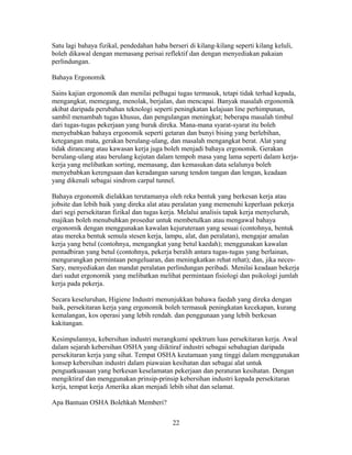 Satu lagi bahaya fizikal, pendedahan haba berseri di kilang-kilang seperti kilang keluli,
boleh dikawal dengan memasang perisai reflektif dan dengan menyediakan pakaian
perlindungan.

Bahaya Ergonomik

Sains kajian ergonomik dan menilai pelbagai tugas termasuk, tetapi tidak terhad kepada,
mengangkat, memegang, menolak, berjalan, dan mencapai. Banyak masalah ergonomik
akibat daripada perubahan teknologi seperti peningkatan kelajuan line perhimpunan,
sambil menambah tugas khusus, dan pengulangan meningkat; beberapa masalah timbul
dari tugas-tugas pekerjaan yang buruk direka. Mana-mana syarat-syarat itu boleh
menyebabkan bahaya ergonomik seperti getaran dan bunyi bising yang berlebihan,
ketegangan mata, gerakan berulang-ulang, dan masalah mengangkat berat. Alat yang
tidak dirancang atau kawasan kerja juga boleh menjadi bahaya ergonomik. Gerakan
berulang-ulang atau berulang kejutan dalam tempoh masa yang lama seperti dalam kerja-
kerja yang melibatkan sorting, memasang, dan kemasukan data selalunya boleh
menyebabkan kerengsaan dan keradangan sarung tendon tangan dan lengan, keadaan
yang dikenali sebagai sindrom carpal tunnel.

Bahaya ergonomik dielakkan terutamanya oleh reka bentuk yang berkesan kerja atau
jobsite dan lebih baik yang direka alat atau peralatan yang memenuhi keperluan pekerja
dari segi persekitaran fizikal dan tugas kerja. Melalui analisis tapak kerja menyeluruh,
majikan boleh menubuhkan prosedur untuk membetulkan atau mengawal bahaya
ergonomik dengan menggunakan kawalan kejuruteraan yang sesuai (contohnya, bentuk
atau mereka bentuk semula stesen kerja, lampu, alat, dan peralatan), mengajar amalan
kerja yang betul (contohnya, mengangkat yang betul kaedah); menggunakan kawalan
pentadbiran yang betul (contohnya, pekerja beralih antara tugas-tugas yang berlainan,
mengurangkan permintaan pengeluaran, dan meningkatkan rehat rehat); dan, jika neces-
Sary, menyediakan dan mandat peralatan perlindungan peribadi. Menilai keadaan bekerja
dari sudut ergonomik yang melibatkan melihat permintaan fisiologi dan psikologi jumlah
kerja pada pekerja.

Secara keseluruhan, Higiene Industri menunjukkan bahawa faedah yang direka dengan
baik, persekitaran kerja yang ergonomik boleh termasuk peningkatan kecekapan, kurang
kemalangan, kos operasi yang lebih rendah. dan penggunaan yang lebih berkesan
kakitangan.

Kesimpulannya, kebersihan industri merangkumi spektrum luas persekitaran kerja. Awal
dalam sejarah kebersihan OSHA yang diiktiraf industri sebagai sebahagian daripada
persekitaran kerja yang sihat. Tempat OSHA keutamaan yang tinggi dalam menggunakan
konsep kebersihan industri dalam piawaian kesihatan dan sebagai alat untuk
penguatkuasaan yang berkesan keselamatan pekerjaan dan peraturan kesihatan. Dengan
mengiktiraf dan menggunakan prinsip-prinsip kebersihan industri kepada persekitaran
kerja, tempat kerja Amerika akan menjadi lebih sihat dan selamat.

Apa Bantuan OSHA Bolehkah Memberi?

                                            22
 