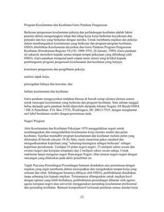 Program Keselamatan dan Kesihatan Garis Panduan Pengurusan

Berkesan pengurusan keselamatan pekerja dan perlindungan kesihatan adalah faktor
penentu dalam mengurangkan tahap dan tahap kerja-kerja berkaitan kecederaan dan
penyakit dan kos yang berkaitan dengan mereka. Untuk membantu majikan dan pekerja
dalam membangunkan keselamatan yang berkesan dan program-program kesihatan,
OSHA diterbitkan Keselamatan disyorkan dan Garis Panduan Program Pengurusan
Kesihatan (Persekutuan Register 54 (18) :3908-3916, 26 Januari, 1989). Garis panduan
ini sukarela memohon kepada semua tempat-tempat pekerjaan yang dilindungi oleh
OSHA. Garis panduan mengenal pasti empat unsur umum yang kritikal kepada
pembangunan program pengurusan keselamatan dan kesihatan yang berjaya:

komitmen pengurusan dan penglibatan pekerja,

analisis tapak kerja,

pencegahan bahaya dan kawalan, dan

latihan keselamatan dan kesihatan.

Garis panduan mengesyorkan tindakan khusus di bawah setiap elemen-elemen umum
untuk mencapai keselamatan yang berkesan dan program kesihatan. Satu salinan tunggal
bebas daripada garis panduan boleh diperolehi daripada Jabatan Negara AS Buruh OSHA
/ OICA Penerbitan. P.O. Box 37535, Washington, DC 20013-7535, dengan menghantar
mel label beralamat sendiri dengan permintaan anda.

Negeri Program

Akta Keselamatan dan Kesihatan Pekerjaan 1970 menggalakkan negeri untuk
membangunkan dan mengendalikan keselamatan kerja mereka sendiri dan pelan
kesihatan. Syarikat mentadbir program keselamatan dan kesihatan melalui pelan yang
diluluskan di bawah seksyen 18 (b) Akta, mesti menerima pakai standard dan
menguatkuasakan keperluan yang "sekurang-kurangnya sebagai berkesan" sebagai
keperluan persekutuan. Terdapat 25 pelan negeri negeri: 23 meliputi sektor awam dan
swasta (negeri dan kerajaan tempatan) dan 2 meliputi sektor awam sahaja. Untuk
maklumat lanjut mengenai negeri Rancangan Negeri, lihat senarai negeri-negeri dengan
rancangan yang diluluskan pada akhir penerbitan ini.

Tapak Percuma Perundingan Perundingan bantuan disediakan atas permintaan dengan
majikan yang ingin membantu dalam mewujudkan dan mengekalkan tempat kerja yang
selamat dan sihat. Sebahagian besarnya dibiayai oleh OSHA, perkhidmatan disediakan
tanpa sebarang kos kepada majikan. Terutamanya dibangunkan untuk majikan kecil
dengan operasi yang lebih berbahaya, perkhidmatan perundingan dihantar oleh agensi-
agensi kerajaan negeri atau universiti menggunakan perunding keselamatan profesional
dan perunding kesihatan. Bantuan komprehensif termasuk penilaian semua amalan kerja

                                         23
 