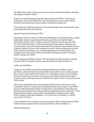 dan bahaya alam sekitar tempat kerja dan semua aspek keselamatan pekerjaan sekarang
dan program kesihatan majikan.

Program ini adalah berasingan daripada usaha pemeriksaan OSHA'S. Tiada penalti
dicadangkan atau petikan dikeluarkan untuk keselamatan atau mana-mana masalah
kesihatan yang dikenal pasti oleh perunding. Perkhidmatan adalah sulit.

Untuk maklumat lebih lanjut mengenai bantuan perundingan, lihat senarai projek-projek
perundingan pada akhir penerbitan ini.

Sukarela Program Perlindungan (VPPs)

Perlindungan Program Sukarela (VPPs) dan perkhidmatan perundingan di lokasi, apabila
digabungkan dengan program penguatkuasaan yang berkesan, mengembangkan
perlindungan pekerja untuk membantu memenuhi matlamat Akta. Ketiga-tiga VPPs -
Star, Merit, dan Demonstrasi - direka untuk mengiktiraf pencapaian cemerlang oleh
syarikat-syarikat yang telah berjaya diperbadankan keselamatan yang komprehensif dan
program kesihatan ke dalam sistem pengurusan mereka. Mereka mendorong orang lain
untuk mencapai keselamatan yang cemerlang dan keputusan kesihatan dalam cara
tertunggak yang sama seperti mereka mewujudkan hubungan kerjasama di kalangan
majikan, pekerja, dan OSHA.

Untuk maklumat tambahan mengenai VPPs dan bagaimana untuk memohon, hubungi
kawasan OSHA atau pejabat serantau yang disenaraikan di akhir penerbitan ini.

Latihan dan Pendidikan

Pejabat kawasan OSHA menawarkan pelbagai perkhidmatan maklumat, seperti
penerbitan, audiovisual bantuan, nasihat teknikal, dan pembesar suara untuk penugasan
khas. Institut Latihan OSHA di Des Plaines, IL, menyediakan kursus asas dan lanjutan
dalam keselamatan dan kesihatan untuk pegawai pematuhan persekutuan dan negeri,
perunding negeri, kakitangan agensi persekutuan dan majikan sektor swasta, pekerja, dan
wakil mereka.

OSHA juga menyediakan dana untuk organisasi bukan untung, melalui geran untuk
menjalankan latihan di tempat kerja dan pendidikan dalam mata pelajaran mana OSHA
percaya terdapat kekurangan latihan di tempat kerja. Geran diberikan setiap tahun dan
penerima geran dijangka menyumbang 20 peratus daripada jumlah kos pemberian. Untuk
maklumat lanjut mengenai geran, latihan dan pendidikan, hubungi Institut Latihan
OSHA, Pejabat Latihan dan Pendidikan, 1555 Times Drive, Des Plaines, IL 60018;
telefon (847) 297-4810.

Untuk maklumat lanjut mengenai mana-mana program OSHA, hubungi kawasan OSHA
terdekat anda atau pejabat serantau yang disenaraikan di akhir penerbitan ini.

Maklumat Elektronik

                                          24
 