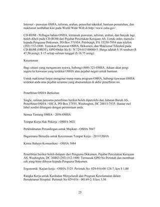 Internet - piawaian OSHA, tafsiran, arahan, penasihat teknikal, bantuan pematuhan, dan
maklumat tambahan kini pada World Wide Web di http://www.osha.gov/.

CD-ROM - Pelbagai bahan OSHA, termasuk piawaian, tafsiran, arahan, dan banyak lagi,
boleh dibeli pada CD-ROM dari Pejabat Percetakan Kerajaan AS. Untuk order, menulis
kepada Penguasa Dokumen, PO Box 371954, Pittsburgh, PA 15250-7954 atau telefon
(202) 512-1800. Tentukan Peraturan OSHA, Dokumen, dan Maklumat Teknikal pada
CD-ROM (ORDT), GPO Order No S / N 729-013-00000-5. Harga adalah $ 38 setahun ($
47,50 asing); $ 15 setiap salinan tunggal ($ 18,75 asing).

Kecemasan

Bagi situasi yang mengancam nyawa, hubungi (800) 321-OSHA. Aduan akan pergi
segera ke kawasan yang terdekat OSHA atau pejabat negeri untuk bantuan.

Untuk maklumat lanjut mengenai mana-mana program OSHA, hubungi kawasan OSHA
terdekat anda atau pejabat serantau yang disenaraikan di akhir penerbitan ini.


Penerbitan OSHA Berkaitan

Single, salinan percuma penerbitan berikut boleh diperolehi dari Jabatan Buruh AS,
Penerbitan OSHA / OICA, PO Box 37535, Washington, DC 20013-7535. Hantar mel
label sendiri ditangani dengan permintaan anda.

Semua Tentang OSHA - 2056 OSHA

Tempat Kerja Hak Pekerja - OSHA 3021

Perkhidmatan Perundingan untuk Majikan - OSHA 3047

Bagaimana Bersedia untuk Kecemasan Tempat Kerja - 2019 OSHA

Kimia Bahaya Komunikasi - OSHA 3084


Penerbitan berikut boleh didapati dari Penguasa Dokumen, Pejabat Percetakan Kerajaan
AS, Washington, DC 20402 (202) 512-1800. Termasuk GPO No Perintah dan membuat
cek yang kena dibayar kepada Penguasa Dokumen.

Ergonomik: Kajian kerja - OSHA 3125. Perintah No. 029-016-00 124-7; kos $ 1,00

Rangka Kerja untuk Kesihatan Menyeluruh dan Program Keselamatan dalam
Persekitaran Hospital. Perintah No 029-016 - 00149-2; $ kos 3,50.



                                          25
 