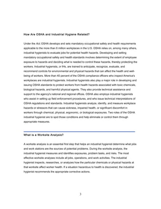 How Are OSHA and Industrial Hygiene Related?


Under the Act, OSHA develops and sets mandatory occupational safety and health requirements
applicable to the more than 6 million workplaces in the U.S. OSHA relies on, among many others,
industrial hygienists to evaluate jobs for potential health hazards. Developing and setting
mandatory occupational safety and health standards involves determining the extent of employee
exposure to hazards and deciding what is needed to control these hazards, thereby protecting the
workers. Industrial hygienists, or IHs, are trained to anticipate, recognize, evaluate, and
recommend controls for environmental and physical hazards that can affect the health and well-
being of workers. More than 40 percent of the OSHA compliance officers who inspect America's
workplaces are industrial hygienists. Industrial hygienists also play a major role in developing and
issuing OSHA standards to protect workers from health hazards associated with toxic chemicals,
biological hazards, and harmful physical agents. They also provide technical assistance and
support to the agency's national and regional offices. OSHA also employs industrial hygienists
who assist in setting up field enforcement procedures, and who issue technical interpretations of
OSHA regulations and standards. Industrial hygienists analyze, identify, and measure workplace
hazards or stressors that can cause sickness, impaired health, or significant discomfort in
workers through chemical, physical, ergonomic, or biological exposures. Two roles of the OSHA
industrial hygienist are to spot those conditions and help eliminate or control them through
appropriate measures.




What is a Worksite Analysis?


A worksite analysis is an essential first step that helps an industrial hygienist determine what jobs
and work stations are the sources of potential problems. During the worksite analysis, the
industrial hygienist measures and identifies exposures, problem tasks, and risks. The most
effective worksite analyses include all jobs, operations, and work activities. The industrial
hygienist inspects, researches, or analyzes how the particular chemicals or physical hazards at
that worksite affect worker health. If a situation hazardous to health is discovered, the industrial
hygienist recommends the appropriate corrective actions.




                                                  3
 