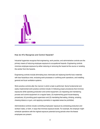 How do IH's Recognize and Control Hazards?


Industrial hygienists recognize that engineering, work practice, and administrative controls are the
primary means of reducing employee exposure to occupational hazards. Engineering controls
minimize employee exposure by either reducing or removing the hazard at the source or isolating
the worker from the hazards.


Engineering controls include eliminating toxic chemicals and replacing harmful toxic materials
with less hazardous ones, enclosing work processes or confining work operations, and installing
general and local ventilation systems.


Work practice controls alter the manner in which a task is performed. Some fundamental and
easily implemented work practice controls include (1) following proper procedures that minimize
exposures while operating production and control equipment; (2) inspecting and maintaining
process and control equipment on a regular basis; (3) implementing good house-keeping
procedures; (4) providing good supervision and (5) mandating that eating, drinking, smoking,
chewing tobacco or gum, and applying cosmetics in regulated areas be prohibited.


Administrative controls include controlling employees' exposure by scheduling production and
workers' tasks, or both, in ways that minimize exposure levels. For example, the employer might
schedule operations with the highest exposure potential during periods when the fewest
employees are present.


                                                 4
 