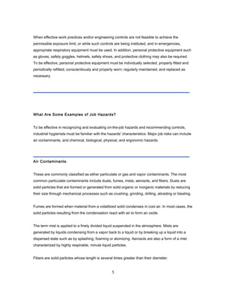 When effective work practices and/or engineering controls are not feasible to achieve the
permissible exposure limit, or while such controls are being instituted, and in emergencies,
appropriate respiratory equipment must be used. In addition, personal protective equipment such
as gloves, safety goggles, helmets, safety shoes, and protective clothing may also be required.
To be effective, personal protective equipment must be individually selected, properly fitted and
periodically refitted; conscientiously and properly worn; regularly maintained; and replaced as
necessary.




What Are Some Examples of Job Hazards?


To be effective in recognizing and evaluating on-the-job hazards and recommending controls,
industrial hygienists must be familiar with the hazards' characteristics. Major job risks can include
air contaminants, and chemical, biological, physical, and ergonomic hazards.




Air Contaminants


These are commonly classified as either particulate or gas and vapor contaminants. The most
common particulate contaminants include dusts, fumes, mists, aerosols, and fibers. Dusts are
solid particles that are formed or generated from solid organic or inorganic materials by reducing
their size through mechanical processes such as crushing, grinding, drilling, abrading or blasting.


Fumes are formed when material from a volatilized solid condenses in cool air. In most cases, the
solid particles resulting from the condensation react with air to form an oxide.


The term mist is applied to a finely divided liquid suspended in the atmosphere. Mists are
generated by liquids condensing from a vapor back to a liquid or by breaking up a liquid into a
dispersed state such as by splashing, foaming or atomizing. Aerosols are also a form of a mist
characterized by highly respirable, minute liquid particles.


Fibers are solid particles whose length is several times greater than their diameter.


                                                  5
 