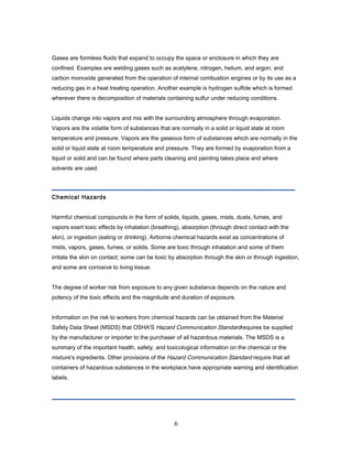 Gases are formless fluids that expand to occupy the space or enclosure in which they are
confined. Examples are welding gases such as acetylene, nitrogen, helium, and argon; and
carbon monoxide generated from the operation of internal combustion engines or by its use as a
reducing gas in a heat treating operation. Another example is hydrogen sulfide which is formed
wherever there is decomposition of materials containing sulfur under reducing conditions.


Liquids change into vapors and mix with the surrounding atmosphere through evaporation.
Vapors are the volatile form of substances that are normally in a solid or liquid state at room
temperature and pressure. Vapors are the gaseous form of substances which are normally in the
solid or liquid state at room temperature and pressure. They are formed by evaporation from a
liquid or solid and can be found where parts cleaning and painting takes place and where
solvents are used.




Chemical Hazards


Harmful chemical compounds in the form of solids, liquids, gases, mists, dusts, fumes, and
vapors exert toxic effects by inhalation (breathing), absorption (through direct contact with the
skin), or ingestion (eating or drinking). Airborne chemical hazards exist as concentrations of
mists, vapors, gases, fumes, or solids. Some are toxic through inhalation and some of them
irritate the skin on contact; some can be toxic by absorption through the skin or through ingestion,
and some are corrosive to living tissue.


The degree of worker risk from exposure to any given substance depends on the nature and
potency of the toxic effects and the magnitude and duration of exposure.


Information on the risk to workers from chemical hazards can be obtained from the Material
Safety Data Sheet (MSDS) that OSHA'S Hazard Communication Standardrequires be supplied
by the manufacturer or importer to the purchaser of all hazardous materials. The MSDS is a
summary of the important health, safety, and toxicological information on the chemical or the
mixture's ingredients. Other provisions of the Hazard Communication Standard require that all
containers of hazardous substances in the workplace have appropriate warning and identification
labels.




                                                  6
 