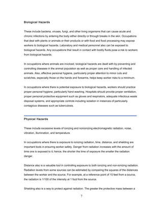 Biological Hazards


These include bacteria, viruses, fungi, and other living organisms that can cause acute and
chronic infections by entering the body either directly or through breaks in the skin. Occupations
that deal with plants or animals or their products or with food and food processing may expose
workers to biological hazards. Laboratory and medical personnel also can be exposed to
biological hazards. Any occupations that result in contact with bodily fluids pose a risk to workers
from biological hazards.


In occupations where animals are involved, biological hazards are dealt with by preventing and
controlling diseases in the animal population as well as proper care and handling of infected
animals. Also, effective personal hygiene, particularly proper attention to minor cuts and
scratches, especially those on the hands and forearms, helps keep worker risks to a minimum.


In occupations where there is potential exposure to biological hazards, workers should practice
proper personal hygiene, particularly hand washing. Hospitals should provide proper ventilation,
proper personal protective equipment such as gloves and respirators, adequate infectious waste
disposal systems, and appropriate controls including isolation in instances of particularly
contagious diseases such as tuberculosis.




Physical Hazards


These include excessive levels of ionizing and nonionizing electromagnetic radiation, noise,
vibration, illumination, and temperature.


In occupations where there is exposure to ionizing radiation, time, distance, and shielding are
important tools in ensuring worker safety. Danger from radiation increases with the amount of
time one is exposed to it; hence, the shorter the time of exposure the smaller the radiation
danger.


Distance also is a valuable tool in controlling exposure to both ionizing and non-ionizing radiation.
Radiation levels from some sources can be estimated by comparing the squares of the distances
between the worker and the source. For example, at a reference point of 10 feet from a source,
the radiation is 1/100 of the intensity at 1 foot from the source.


Shielding also is a way to protect against radiation. The greater the protective mass between a

                                                   7
 