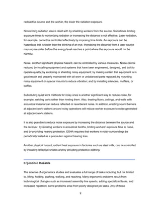 radioactive source and the worker, the lower the radiation exposure.


Nonionizing radiation also is dealt with by shielding workers from the source. Sometimes limiting
exposure times to nonionizing radiation or increasing the distance is not effective. Laser radiation,
for example, cannot be controlled effectively by imposing time limits. An exposure can be
hazardous that is faster than the blinking of an eye. Increasing the distance from a laser source
may require miles before the energy level reaches a point where the exposure would not be
harmful.


Noise, another significant physical hazard, can be controlled by various measures. Noise can be
reduced by installing equipment and systems that have been engineered, designed, and built to
operate quietly; by enclosing or shielding noisy equipment; by making certain that equipment is in
good repair and properly maintained with all worn or unbalanced parts replaced; by mounting
noisy equipment on special mounts to reduce vibration; and by installing silencers, mufflers, or
baffles.


Substituting quiet work methods for noisy ones is another significant way to reduce noise, for
example, welding parts rather than riveting them. Also, treating floors, ceilings, and walls with
acoustical material can reduce reflected or reverberant noise. In addition, erecting sound barriers
at adjacent work stations around noisy operations will reduce worker exposure to noise generated
at adjacent work stations.


It is also possible to reduce noise exposure by increasing the distance between the source and
the receiver, by isolating workers in acoustical booths, limiting workers' exposure time to noise,
and by providing hearing protection. OSHA requires that workers in noisy surroundings be
periodically tested as a precaution against hearing loss.


Another physical hazard, radiant heat exposure in factories such as steel mills, can be controlled
by installing reflective shields and by providing protective clothing.




Ergonomic Hazards


The science of ergonomics studies and evaluates a full range of tasks including, but not limited
to, lifting, holding, pushing, walking, and reaching. Many ergonomic problems result from
technological changes such as increased assembly line speeds, adding specialized tasks, and
increased repetition; some problems arise from poorly designed job tasks. Any of those

                                                   8
 