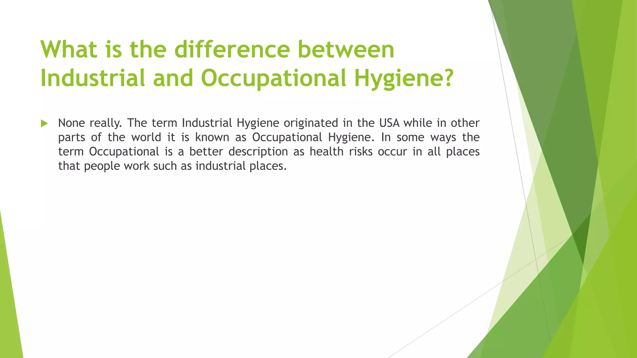 What is the difference between
Industrial and Occupational Hygiene?
 None really. The term Industrial Hygiene originated in the USA while in other
parts of the world it is known as Occupational Hygiene. In some ways the
term Occupational is a better description as health risks occur in all places
that people work such as industrial places.
 