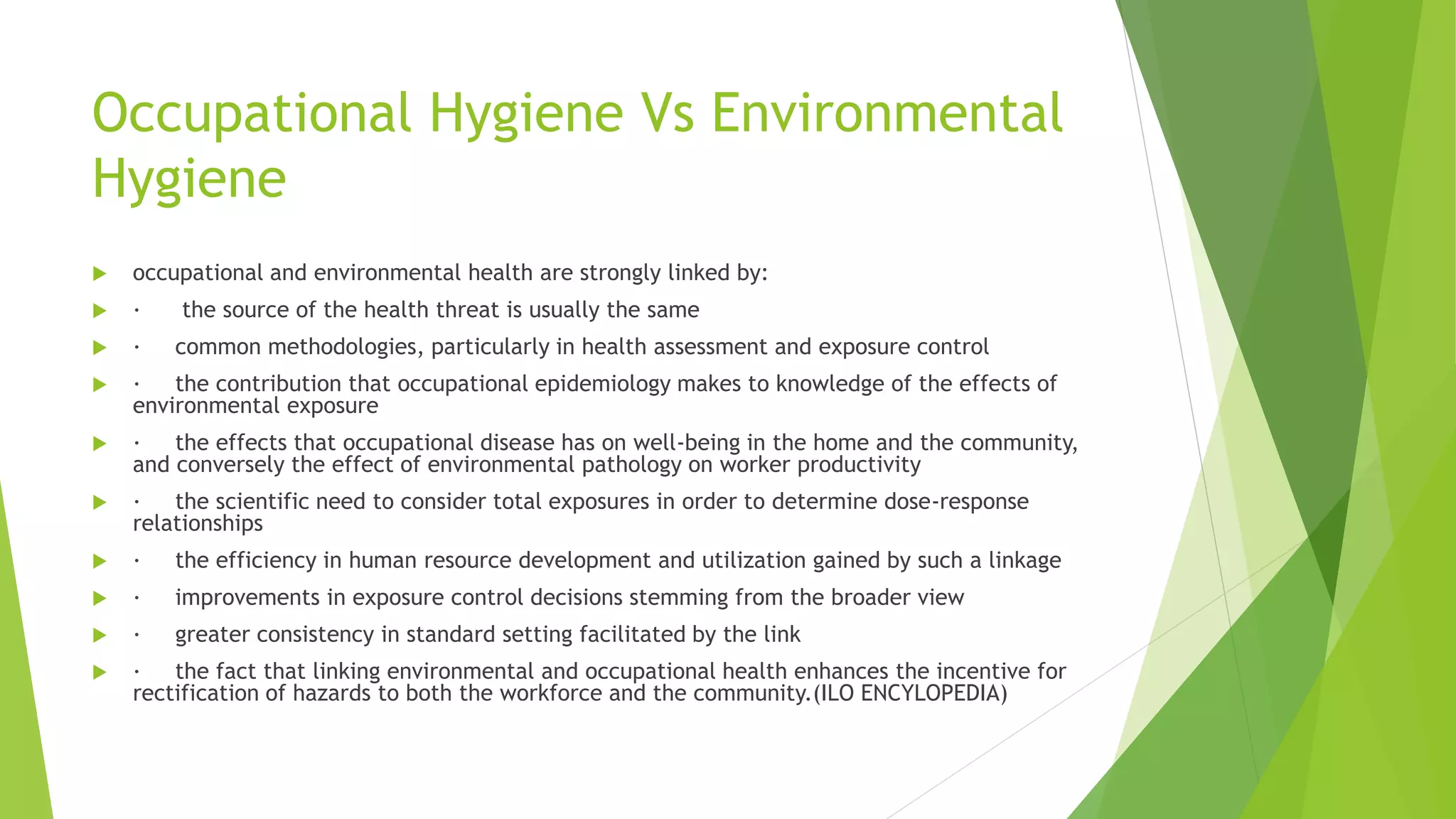 Occupational Hygiene Vs Environmental
Hygiene
 occupational and environmental health are strongly linked by:
 · the source of the health threat is usually the same
 · common methodologies, particularly in health assessment and exposure control
 · the contribution that occupational epidemiology makes to knowledge of the effects of
environmental exposure
 · the effects that occupational disease has on well-being in the home and the community,
and conversely the effect of environmental pathology on worker productivity
 · the scientific need to consider total exposures in order to determine dose-response
relationships
 · the efficiency in human resource development and utilization gained by such a linkage
 · improvements in exposure control decisions stemming from the broader view
 · greater consistency in standard setting facilitated by the link
 · the fact that linking environmental and occupational health enhances the incentive for
rectification of hazards to both the workforce and the community.(ILO ENCYLOPEDIA)
 