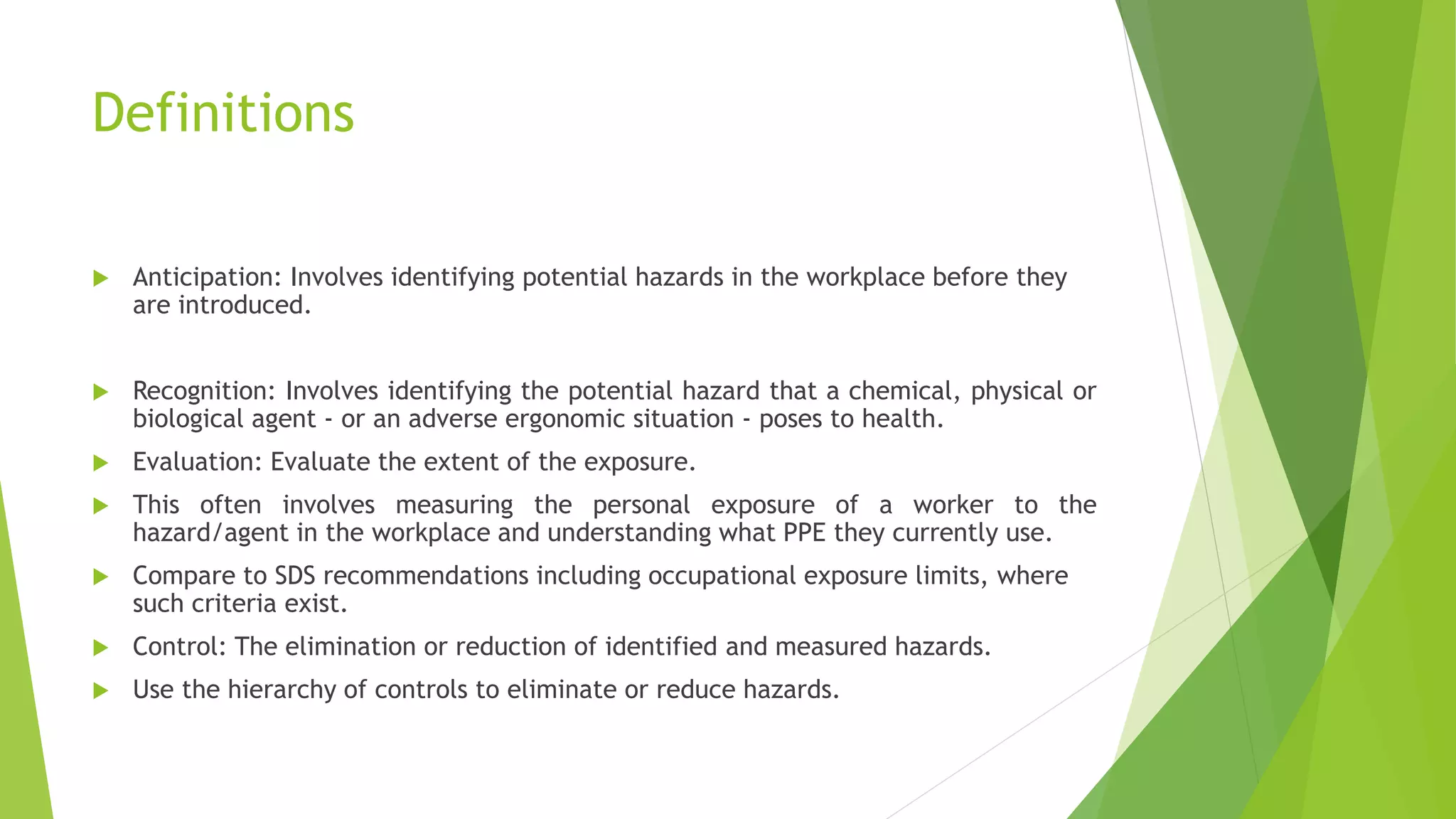 Definitions
 Anticipation: Involves identifying potential hazards in the workplace before they
are introduced.
 Recognition: Involves identifying the potential hazard that a chemical, physical or
biological agent - or an adverse ergonomic situation - poses to health.
 Evaluation: Evaluate the extent of the exposure.
 This often involves measuring the personal exposure of a worker to the
hazard/agent in the workplace and understanding what PPE they currently use.
 Compare to SDS recommendations including occupational exposure limits, where
such criteria exist.
 Control: The elimination or reduction of identified and measured hazards.
 Use the hierarchy of controls to eliminate or reduce hazards.
 