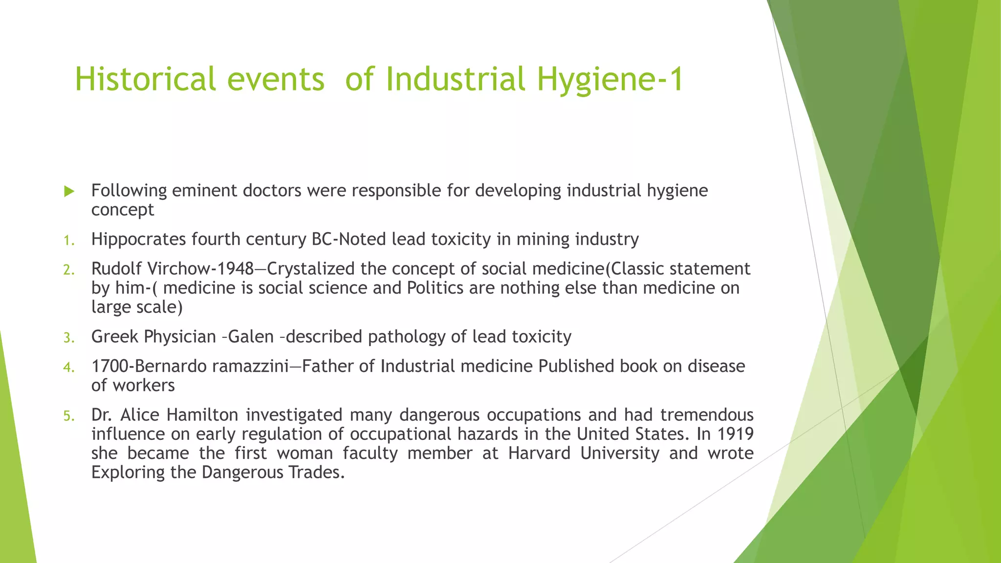 Historical events of Industrial Hygiene-1
 Following eminent doctors were responsible for developing industrial hygiene
concept
1. Hippocrates fourth century BC-Noted lead toxicity in mining industry
2. Rudolf Virchow-1948—Crystalized the concept of social medicine(Classic statement
by him-( medicine is social science and Politics are nothing else than medicine on
large scale)
3. Greek Physician –Galen –described pathology of lead toxicity
4. 1700-Bernardo ramazzini—Father of Industrial medicine Published book on disease
of workers
5. Dr. Alice Hamilton investigated many dangerous occupations and had tremendous
influence on early regulation of occupational hazards in the United States. In 1919
she became the first woman faculty member at Harvard University and wrote
Exploring the Dangerous Trades.
 