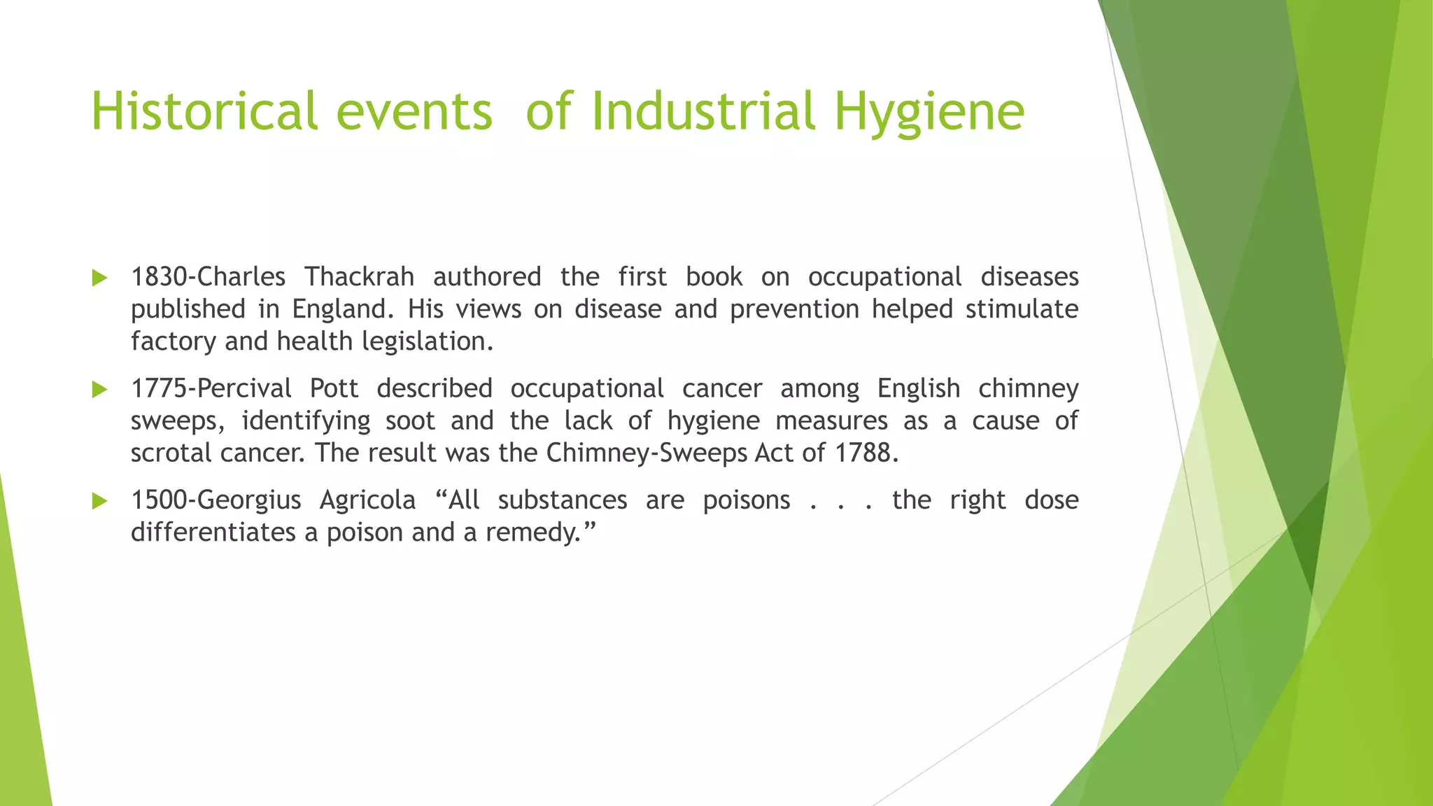 Historical events of Industrial Hygiene
 1830-Charles Thackrah authored the first book on occupational diseases
published in England. His views on disease and prevention helped stimulate
factory and health legislation.
 1775-Percival Pott described occupational cancer among English chimney
sweeps, identifying soot and the lack of hygiene measures as a cause of
scrotal cancer. The result was the Chimney-Sweeps Act of 1788.
 1500-Georgius Agricola “All substances are poisons . . . the right dose
differentiates a poison and a remedy.”
 