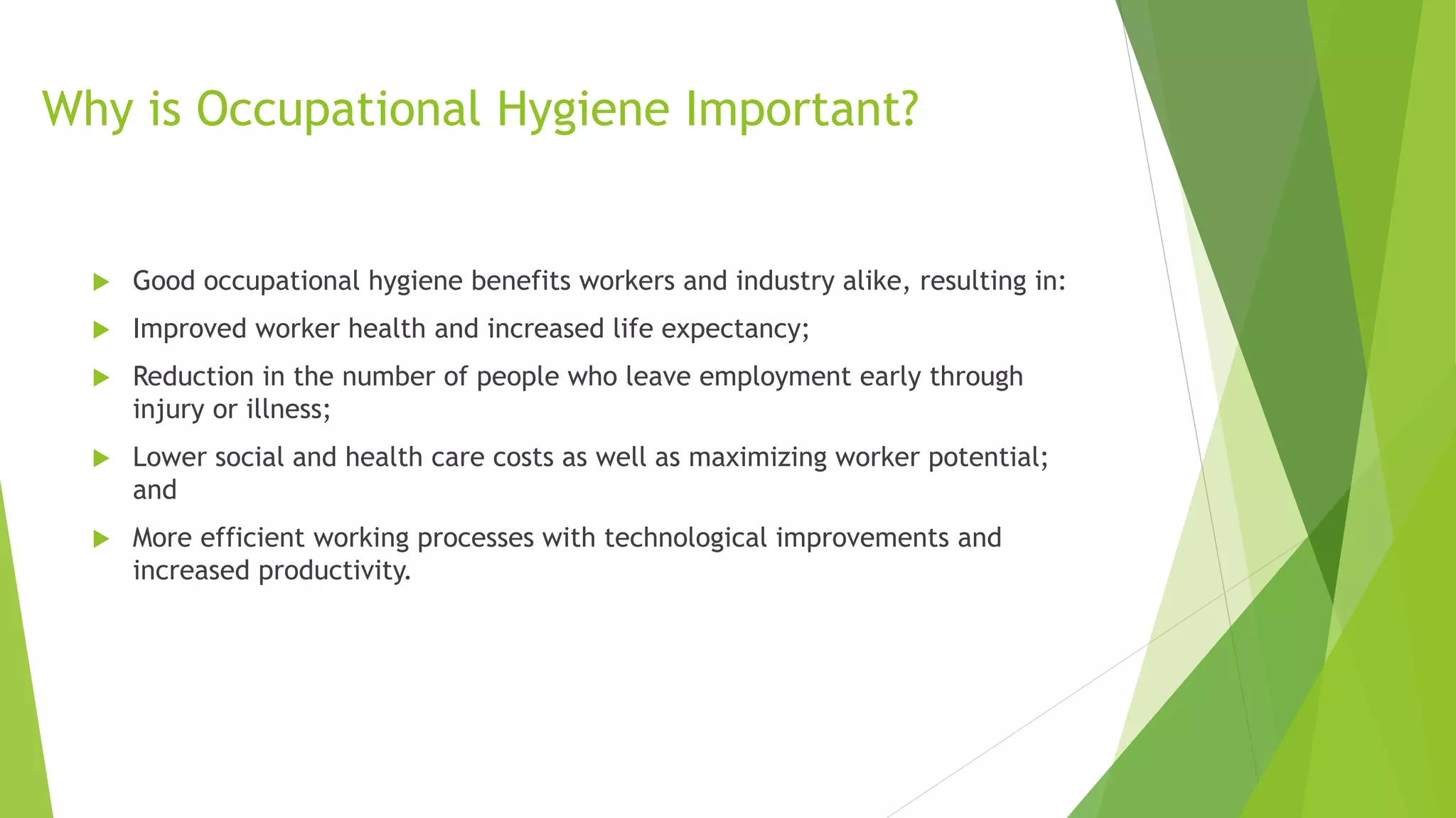 Why is Occupational Hygiene Important?
 Good occupational hygiene benefits workers and industry alike, resulting in:
 Improved worker health and increased life expectancy;
 Reduction in the number of people who leave employment early through
injury or illness;
 Lower social and health care costs as well as maximizing worker potential;
and
 More efficient working processes with technological improvements and
increased productivity.
 