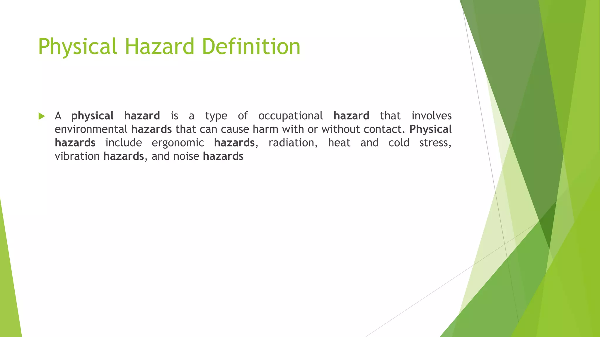 Physical Hazard Definition
 A physical hazard is a type of occupational hazard that involves
environmental hazards that can cause harm with or without contact. Physical
hazards include ergonomic hazards, radiation, heat and cold stress,
vibration hazards, and noise hazards
 