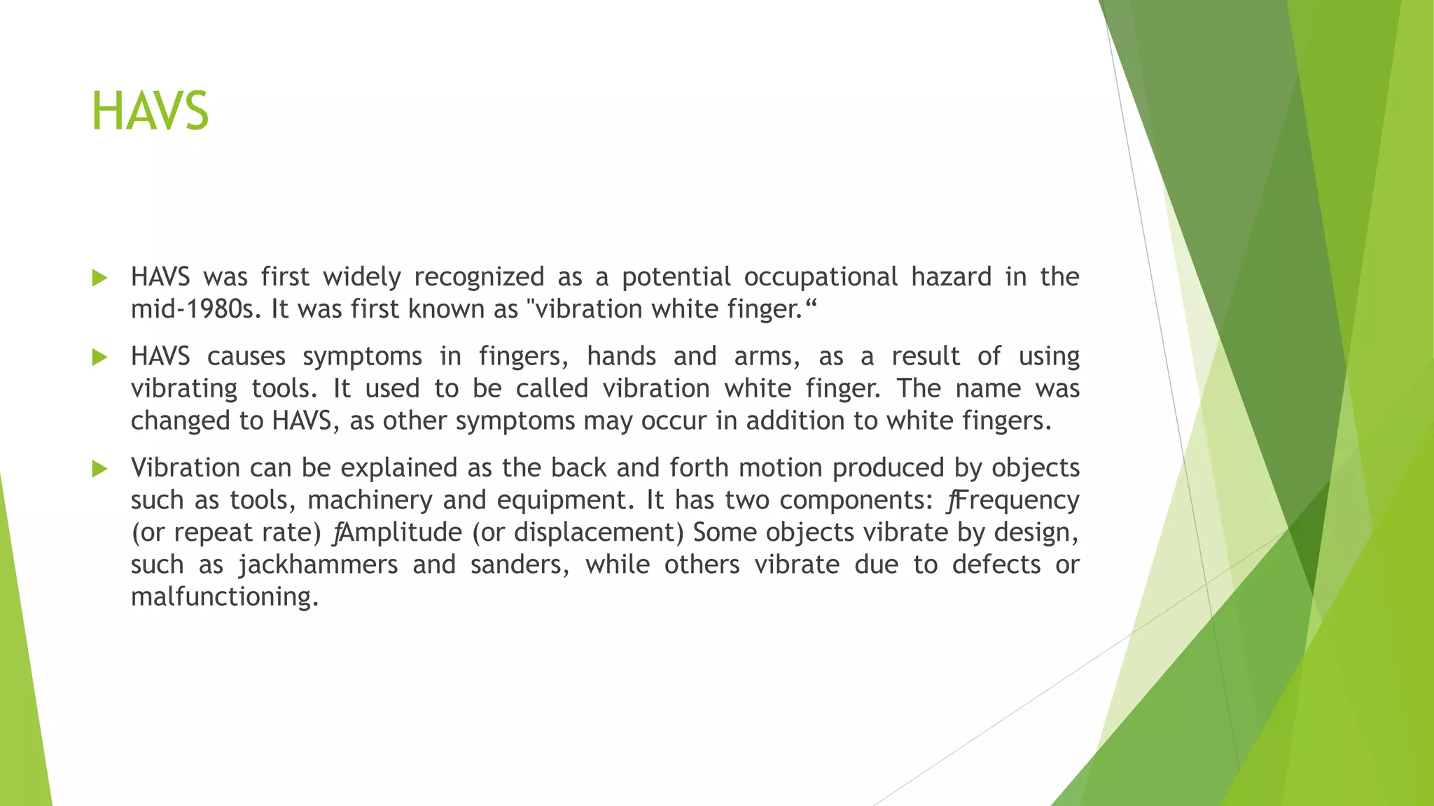 HAVS
 HAVS was first widely recognized as a potential occupational hazard in the
mid-1980s. It was first known as "vibration white finger.“
 HAVS causes symptoms in fingers, hands and arms, as a result of using
vibrating tools. It used to be called vibration white finger. The name was
changed to HAVS, as other symptoms may occur in addition to white fingers.
 Vibration can be explained as the back and forth motion produced by objects
such as tools, machinery and equipment. It has two components: ƒFrequency
(or repeat rate) ƒAmplitude (or displacement) Some objects vibrate by design,
such as jackhammers and sanders, while others vibrate due to defects or
malfunctioning.
 