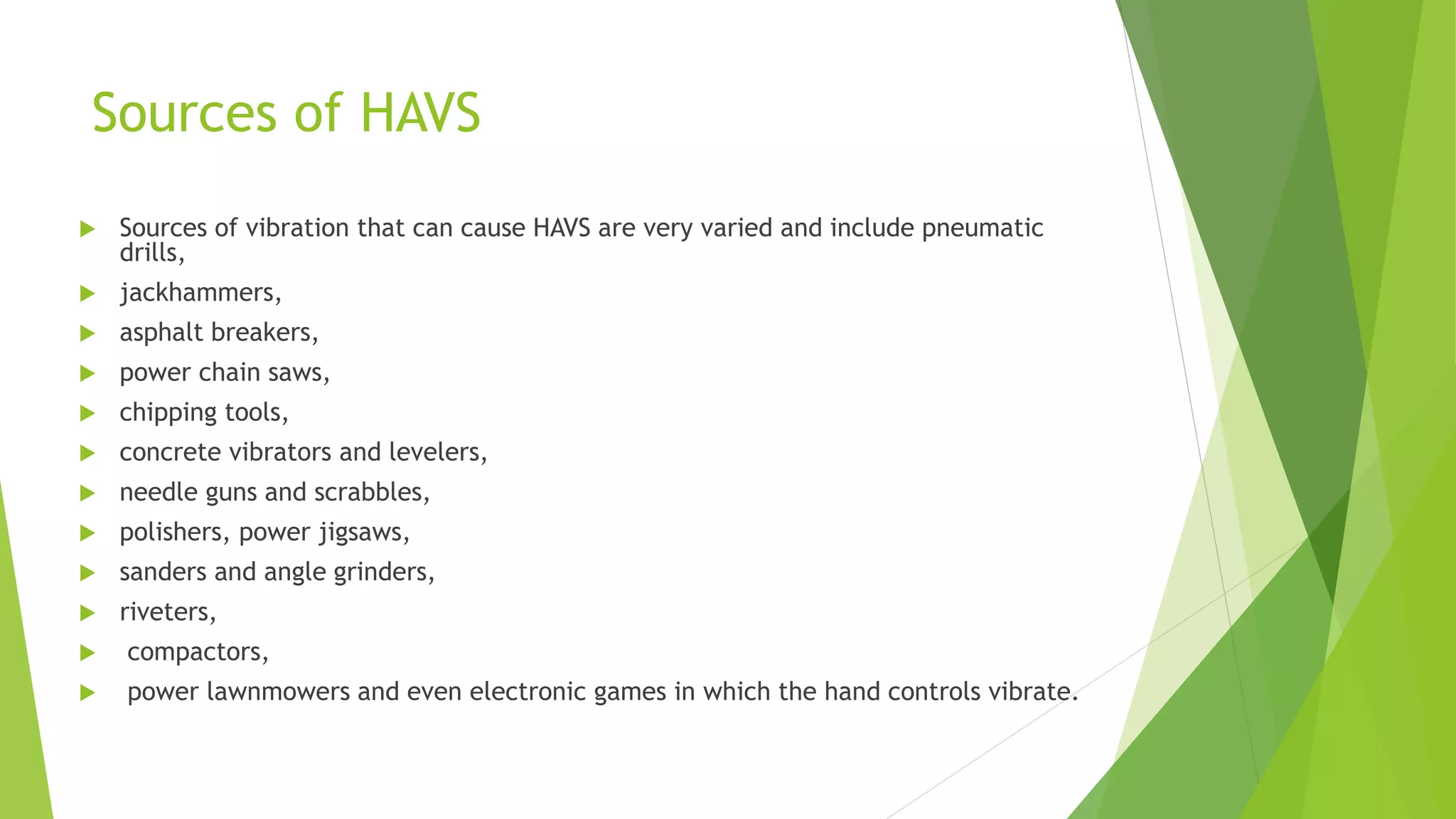 Sources of HAVS
 Sources of vibration that can cause HAVS are very varied and include pneumatic
drills,
 jackhammers,
 asphalt breakers,
 power chain saws,
 chipping tools,
 concrete vibrators and levelers,
 needle guns and scrabbles,
 polishers, power jigsaws,
 sanders and angle grinders,
 riveters,
 compactors,
 power lawnmowers and even electronic games in which the hand controls vibrate.
 