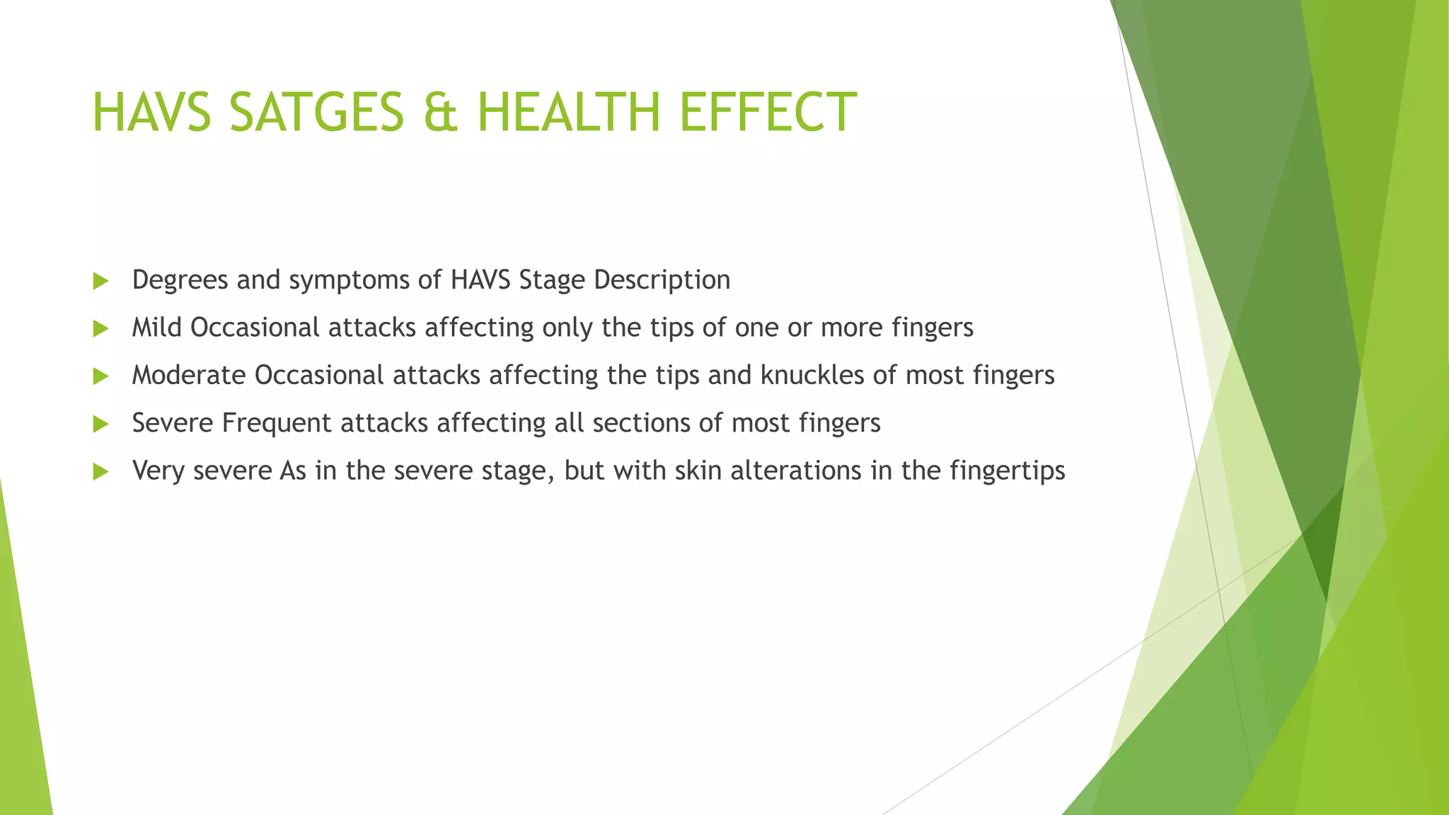 HAVS SATGES & HEALTH EFFECT
 Degrees and symptoms of HAVS Stage Description
 Mild Occasional attacks affecting only the tips of one or more fingers
 Moderate Occasional attacks affecting the tips and knuckles of most fingers
 Severe Frequent attacks affecting all sections of most fingers
 Very severe As in the severe stage, but with skin alterations in the fingertips
 