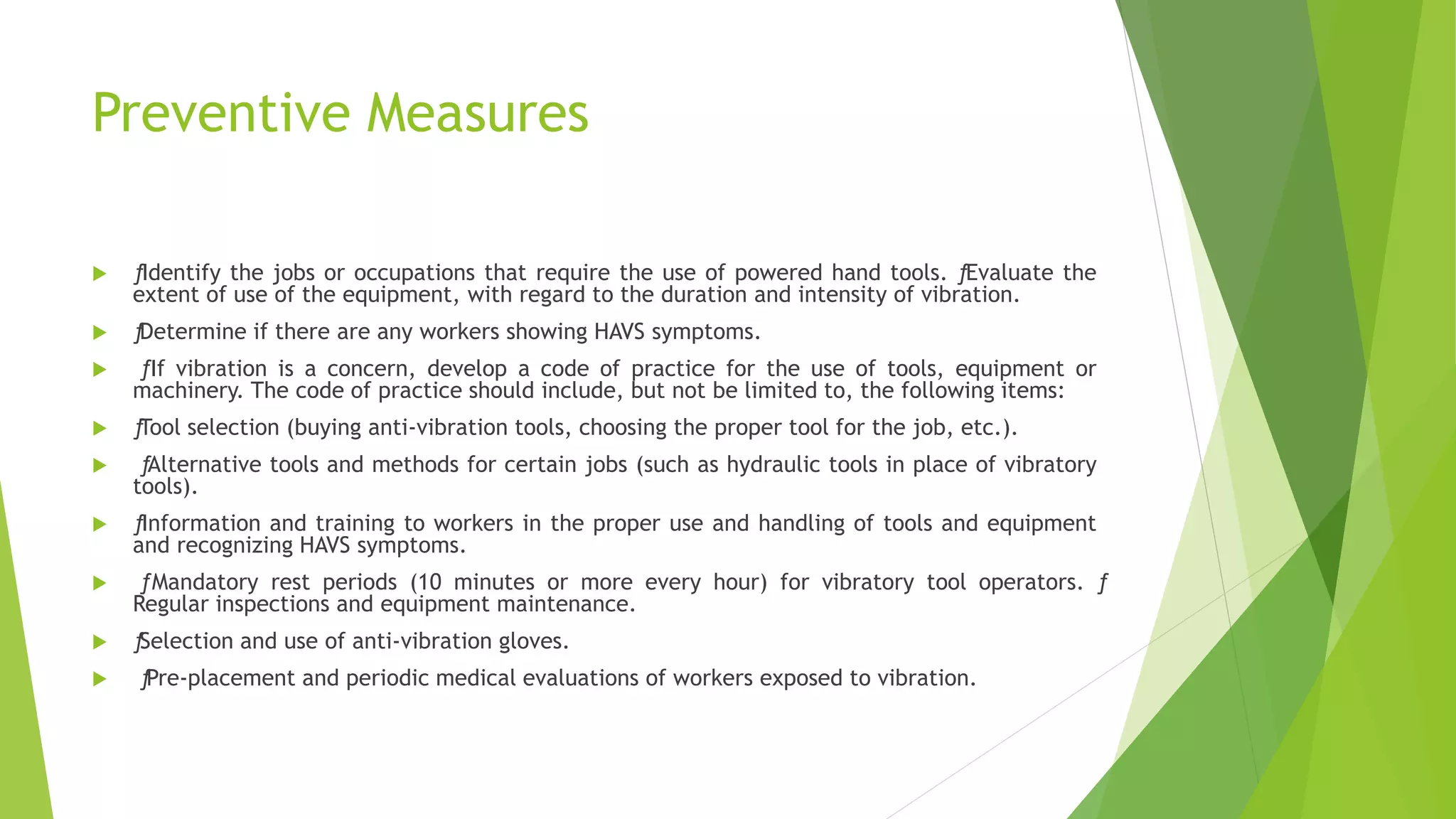 Preventive Measures
 ƒIdentify the jobs or occupations that require the use of powered hand tools. ƒEvaluate the
extent of use of the equipment, with regard to the duration and intensity of vibration.
 ƒDetermine if there are any workers showing HAVS symptoms.
 ƒIf vibration is a concern, develop a code of practice for the use of tools, equipment or
machinery. The code of practice should include, but not be limited to, the following items:
 ƒTool selection (buying anti-vibration tools, choosing the proper tool for the job, etc.).
 ƒAlternative tools and methods for certain jobs (such as hydraulic tools in place of vibratory
tools).
 ƒInformation and training to workers in the proper use and handling of tools and equipment
and recognizing HAVS symptoms.
 ƒ Mandatory rest periods (10 minutes or more every hour) for vibratory tool operators. ƒ
Regular inspections and equipment maintenance.
 ƒSelection and use of anti-vibration gloves.
 ƒPre-placement and periodic medical evaluations of workers exposed to vibration.
 