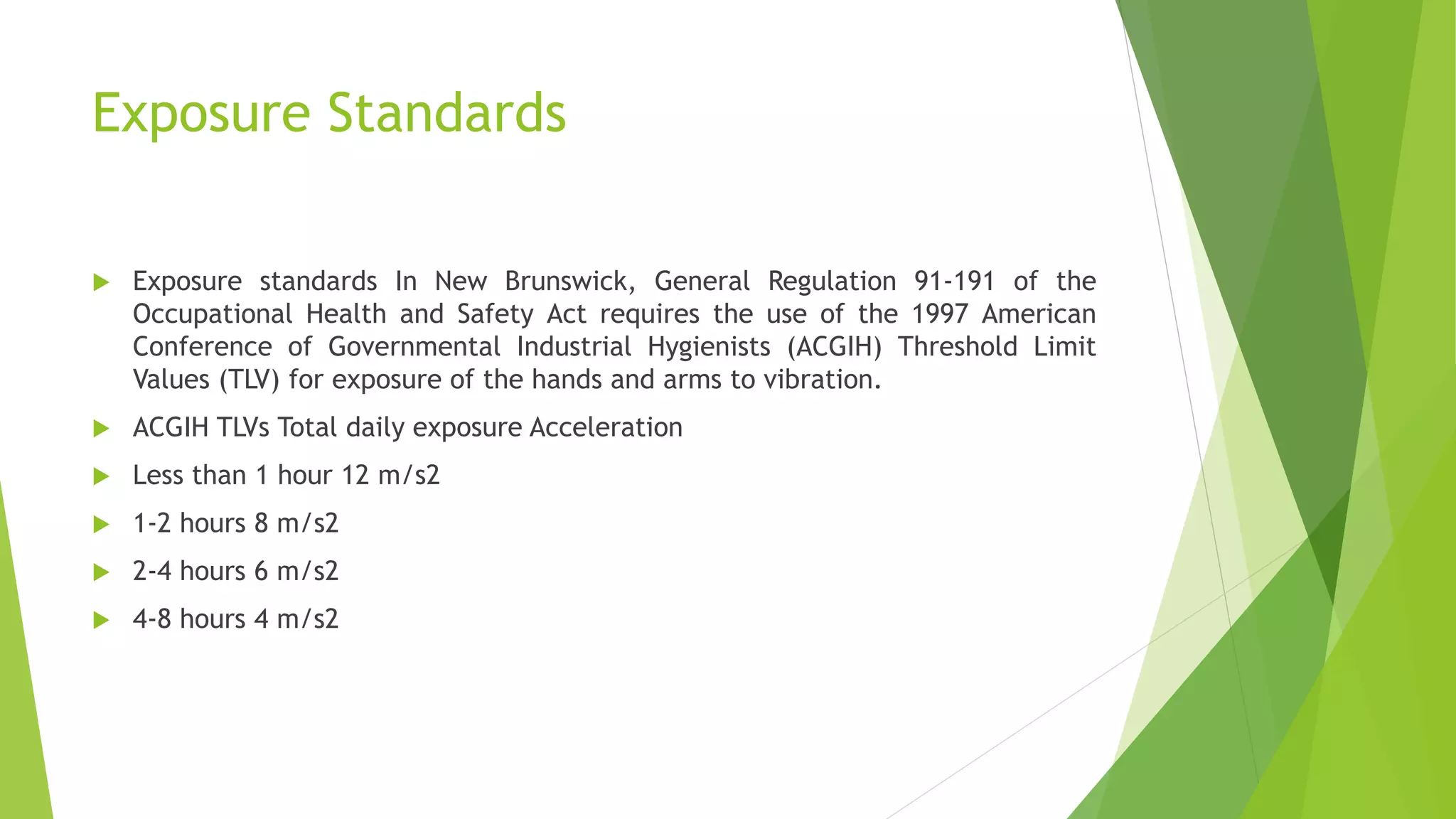 Exposure Standards
 Exposure standards In New Brunswick, General Regulation 91-191 of the
Occupational Health and Safety Act requires the use of the 1997 American
Conference of Governmental Industrial Hygienists (ACGIH) Threshold Limit
Values (TLV) for exposure of the hands and arms to vibration.
 ACGIH TLVs Total daily exposure Acceleration
 Less than 1 hour 12 m/s2
 1-2 hours 8 m/s2
 2-4 hours 6 m/s2
 4-8 hours 4 m/s2
 