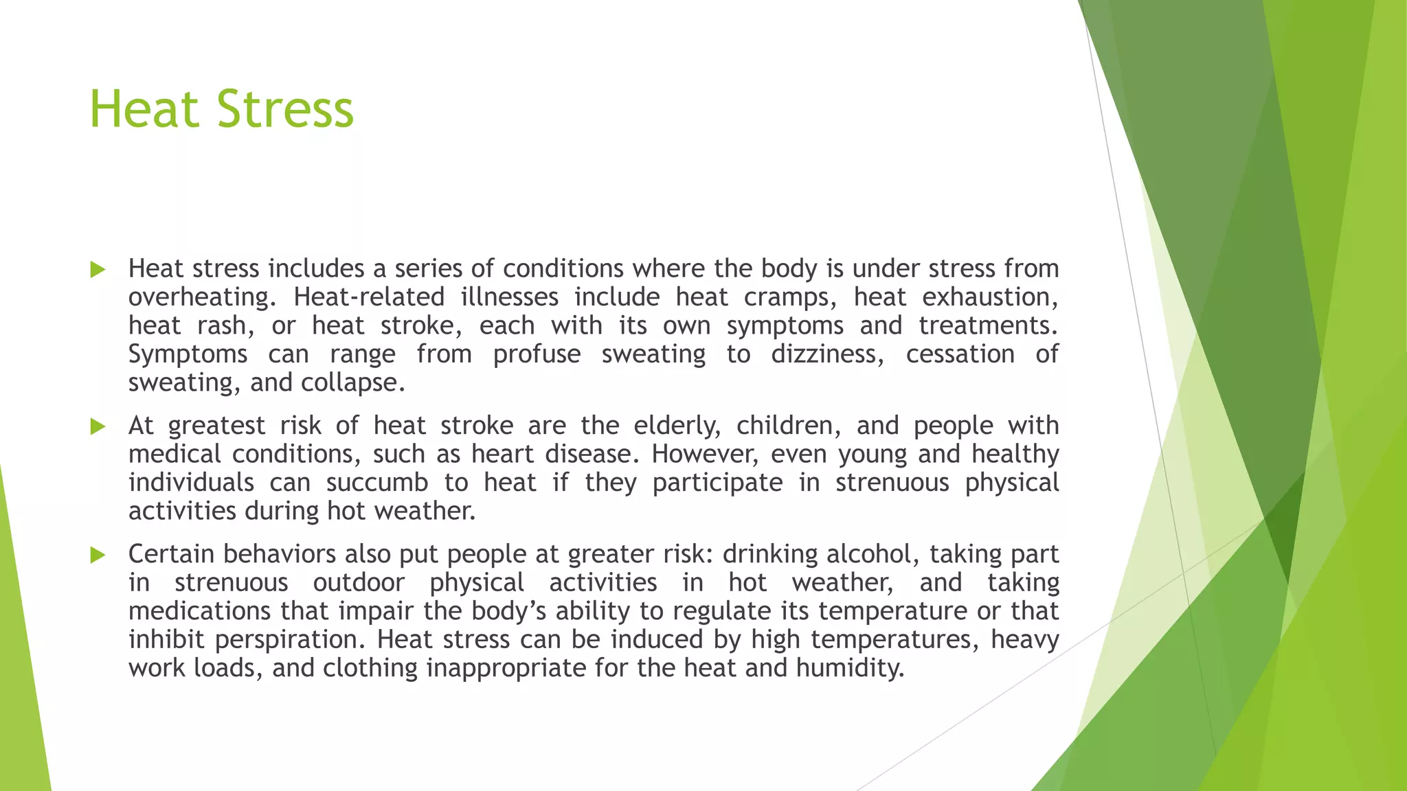 Heat Stress
 Heat stress includes a series of conditions where the body is under stress from
overheating. Heat-related illnesses include heat cramps, heat exhaustion,
heat rash, or heat stroke, each with its own symptoms and treatments.
Symptoms can range from profuse sweating to dizziness, cessation of
sweating, and collapse.
 At greatest risk of heat stroke are the elderly, children, and people with
medical conditions, such as heart disease. However, even young and healthy
individuals can succumb to heat if they participate in strenuous physical
activities during hot weather.
 Certain behaviors also put people at greater risk: drinking alcohol, taking part
in strenuous outdoor physical activities in hot weather, and taking
medications that impair the body’s ability to regulate its temperature or that
inhibit perspiration. Heat stress can be induced by high temperatures, heavy
work loads, and clothing inappropriate for the heat and humidity.
 