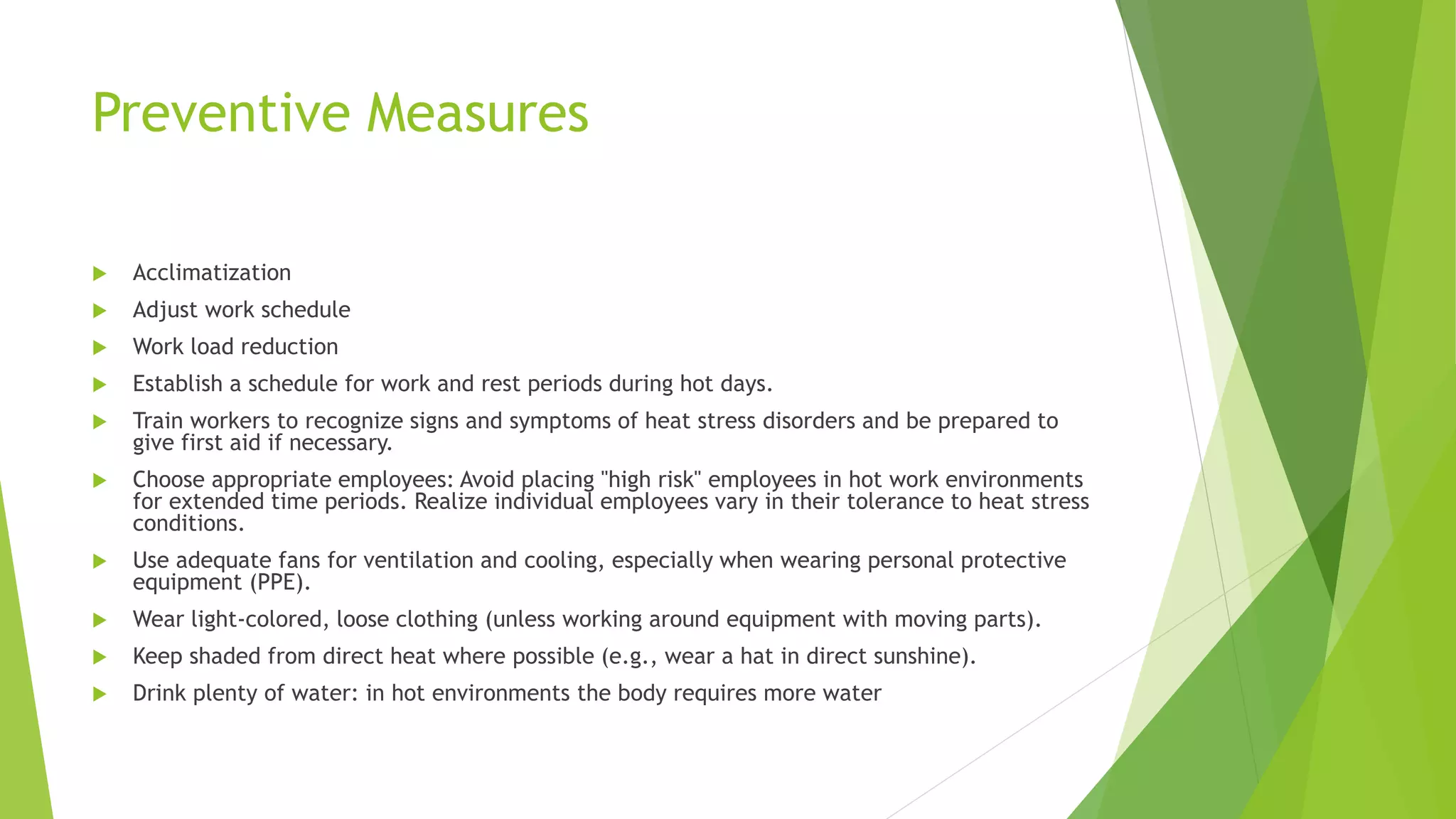 Preventive Measures
 Acclimatization
 Adjust work schedule
 Work load reduction
 Establish a schedule for work and rest periods during hot days.
 Train workers to recognize signs and symptoms of heat stress disorders and be prepared to
give first aid if necessary.
 Choose appropriate employees: Avoid placing "high risk" employees in hot work environments
for extended time periods. Realize individual employees vary in their tolerance to heat stress
conditions.
 Use adequate fans for ventilation and cooling, especially when wearing personal protective
equipment (PPE).
 Wear light-colored, loose clothing (unless working around equipment with moving parts).
 Keep shaded from direct heat where possible (e.g., wear a hat in direct sunshine).
 Drink plenty of water: in hot environments the body requires more water
 