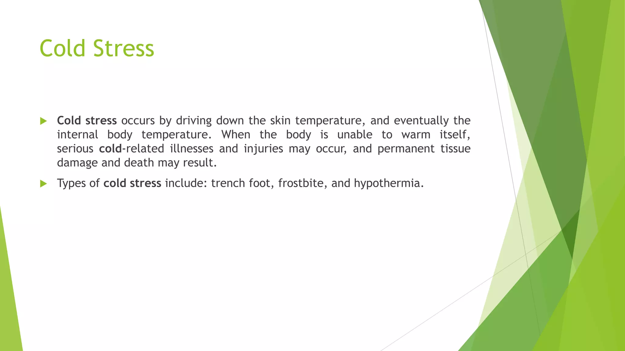Cold Stress
 Cold stress occurs by driving down the skin temperature, and eventually the
internal body temperature. When the body is unable to warm itself,
serious cold-related illnesses and injuries may occur, and permanent tissue
damage and death may result.
 Types of cold stress include: trench foot, frostbite, and hypothermia.
 