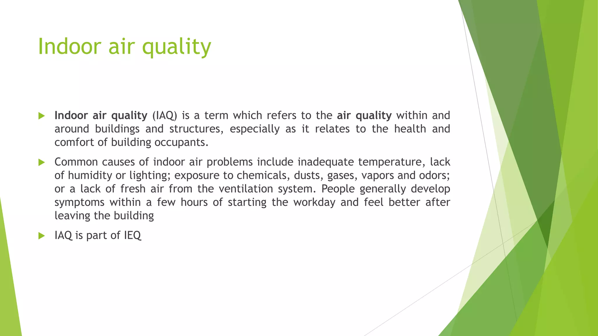 Indoor air quality
 Indoor air quality (IAQ) is a term which refers to the air quality within and
around buildings and structures, especially as it relates to the health and
comfort of building occupants.
 Common causes of indoor air problems include inadequate temperature, lack
of humidity or lighting; exposure to chemicals, dusts, gases, vapors and odors;
or a lack of fresh air from the ventilation system. People generally develop
symptoms within a few hours of starting the workday and feel better after
leaving the building
 IAQ is part of IEQ
 