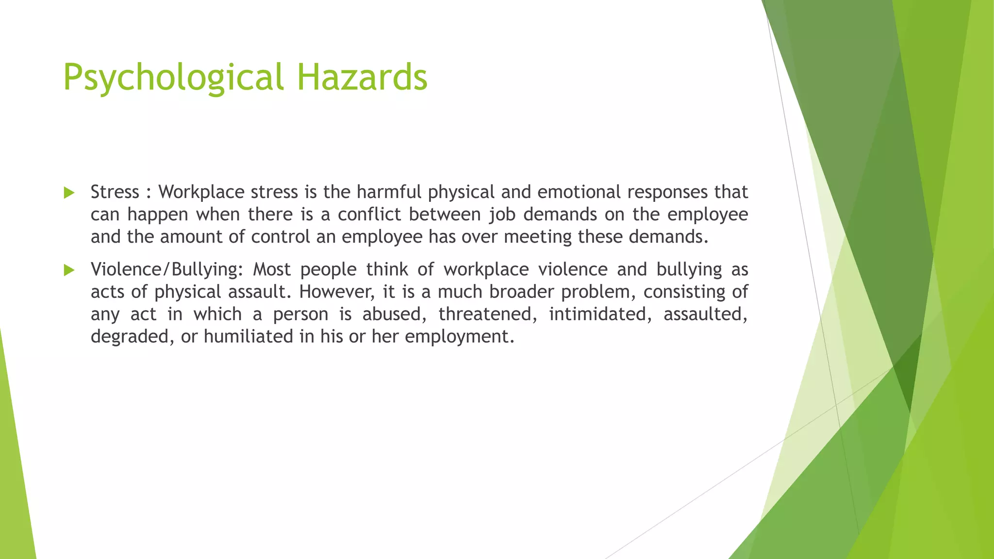 Psychological Hazards
 Stress : Workplace stress is the harmful physical and emotional responses that
can happen when there is a conflict between job demands on the employee
and the amount of control an employee has over meeting these demands.
 Violence/Bullying: Most people think of workplace violence and bullying as
acts of physical assault. However, it is a much broader problem, consisting of
any act in which a person is abused, threatened, intimidated, assaulted,
degraded, or humiliated in his or her employment.
 