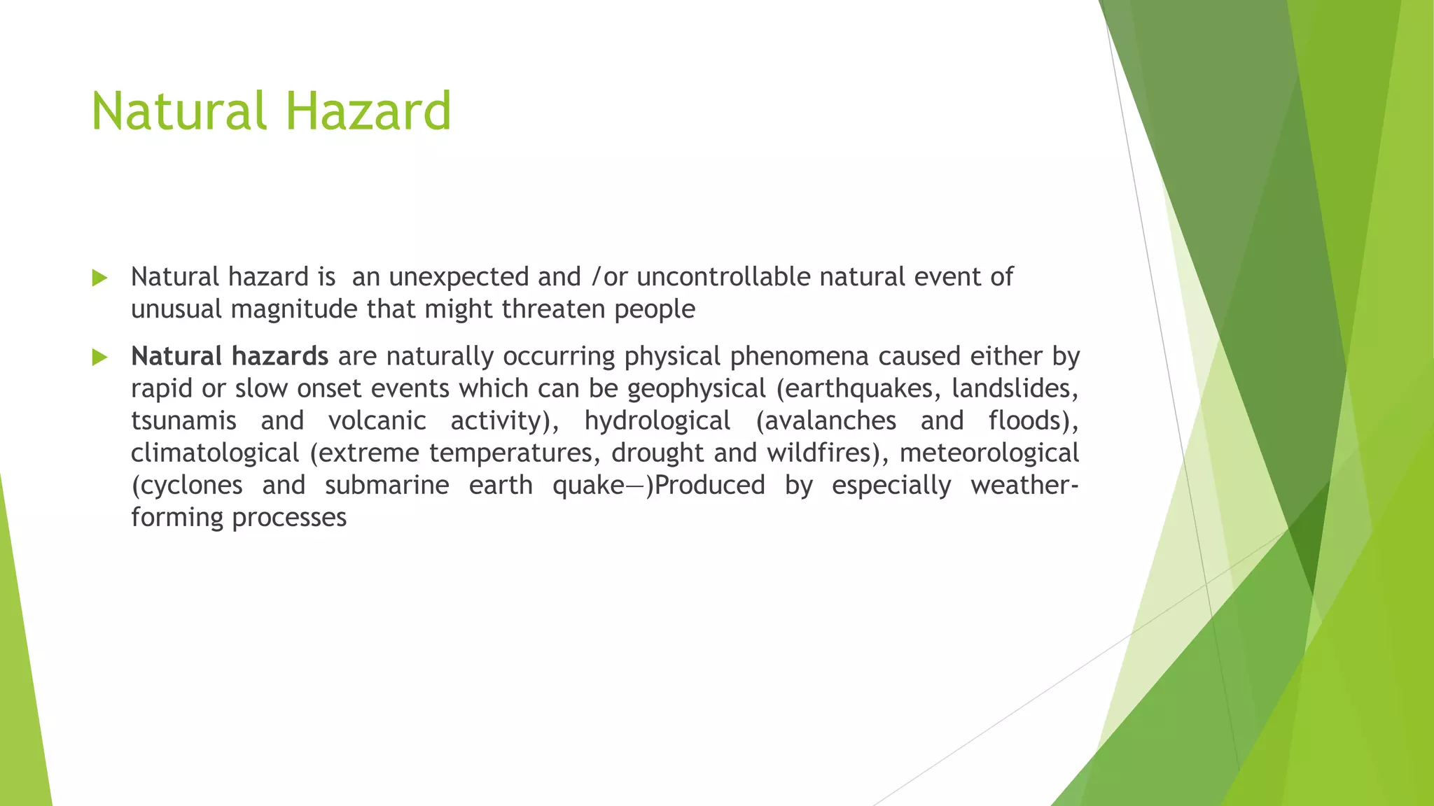 Natural Hazard
 Natural hazard is an unexpected and /or uncontrollable natural event of
unusual magnitude that might threaten people
 Natural hazards are naturally occurring physical phenomena caused either by
rapid or slow onset events which can be geophysical (earthquakes, landslides,
tsunamis and volcanic activity), hydrological (avalanches and floods),
climatological (extreme temperatures, drought and wildfires), meteorological
(cyclones and submarine earth quake—)Produced by especially weather-
forming processes
 
