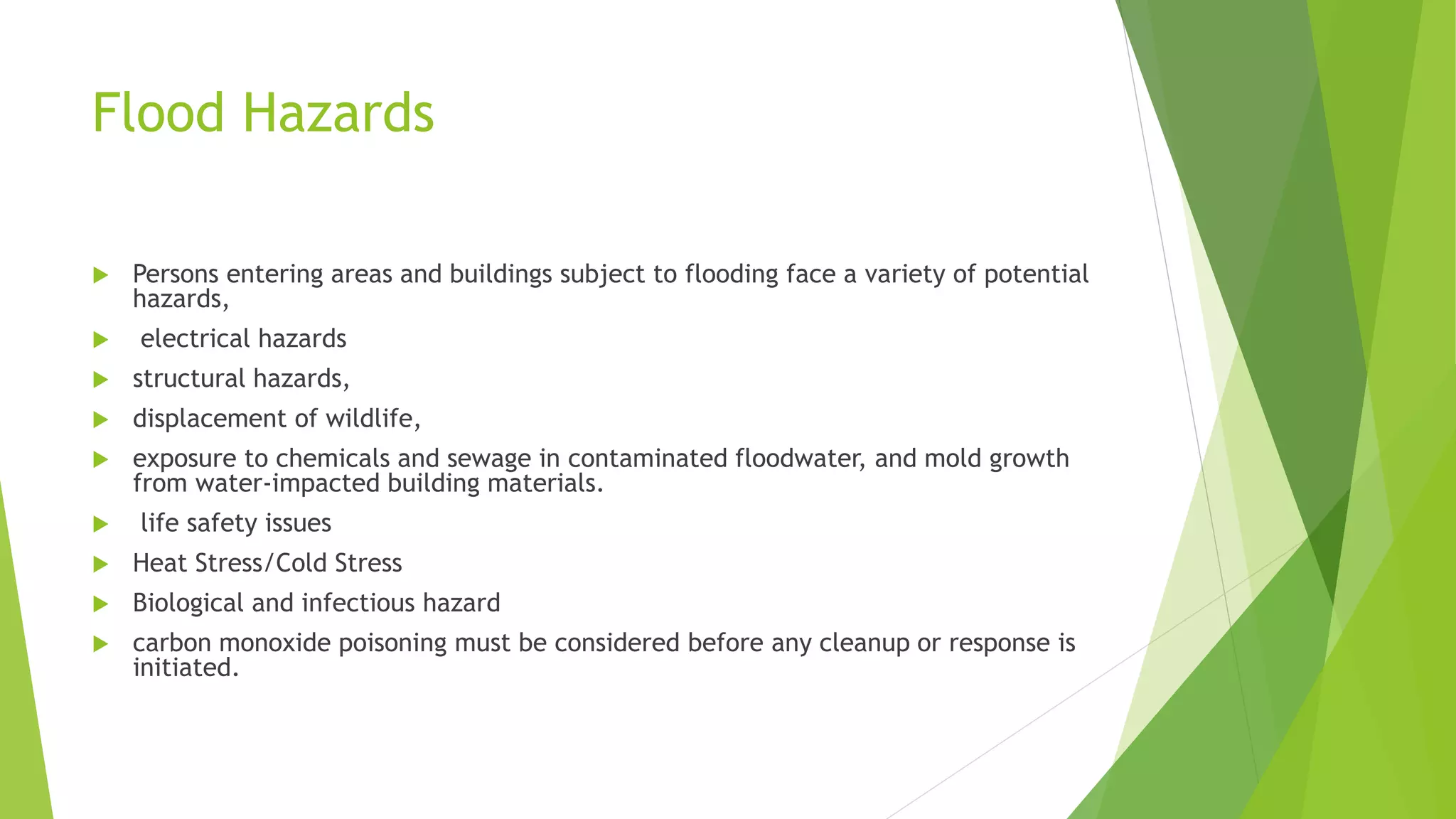 Flood Hazards
 Persons entering areas and buildings subject to flooding face a variety of potential
hazards,
 electrical hazards
 structural hazards,
 displacement of wildlife,
 exposure to chemicals and sewage in contaminated floodwater, and mold growth
from water-impacted building materials.
 life safety issues
 Heat Stress/Cold Stress
 Biological and infectious hazard
 carbon monoxide poisoning must be considered before any cleanup or response is
initiated.
 