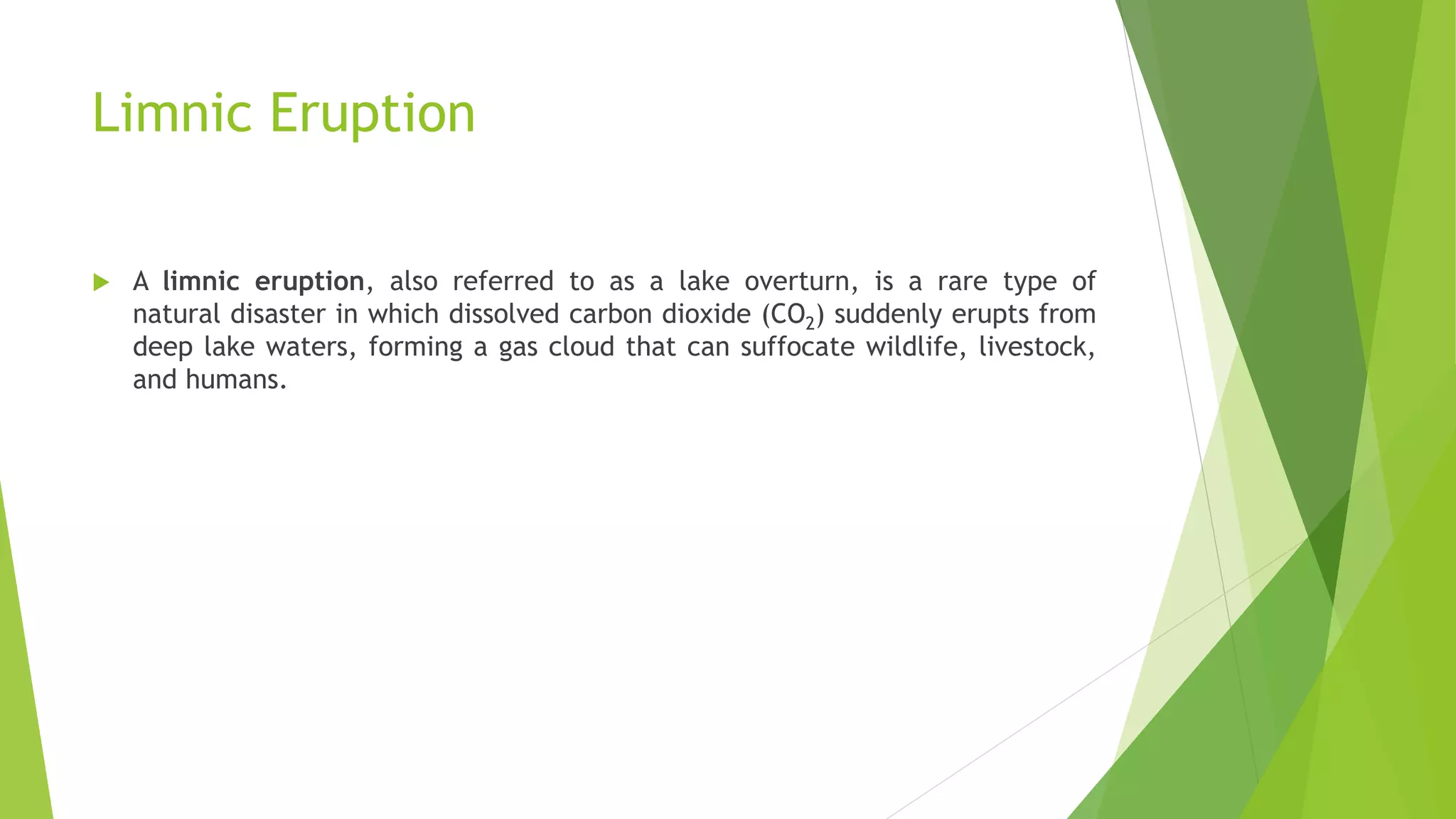 Limnic Eruption
 A limnic eruption, also referred to as a lake overturn, is a rare type of
natural disaster in which dissolved carbon dioxide (CO2) suddenly erupts from
deep lake waters, forming a gas cloud that can suffocate wildlife, livestock,
and humans.
 