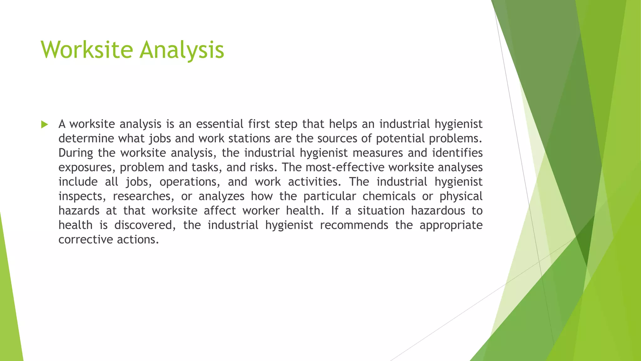 Worksite Analysis
 A worksite analysis is an essential first step that helps an industrial hygienist
determine what jobs and work stations are the sources of potential problems.
During the worksite analysis, the industrial hygienist measures and identifies
exposures, problem and tasks, and risks. The most-effective worksite analyses
include all jobs, operations, and work activities. The industrial hygienist
inspects, researches, or analyzes how the particular chemicals or physical
hazards at that worksite affect worker health. If a situation hazardous to
health is discovered, the industrial hygienist recommends the appropriate
corrective actions.
 