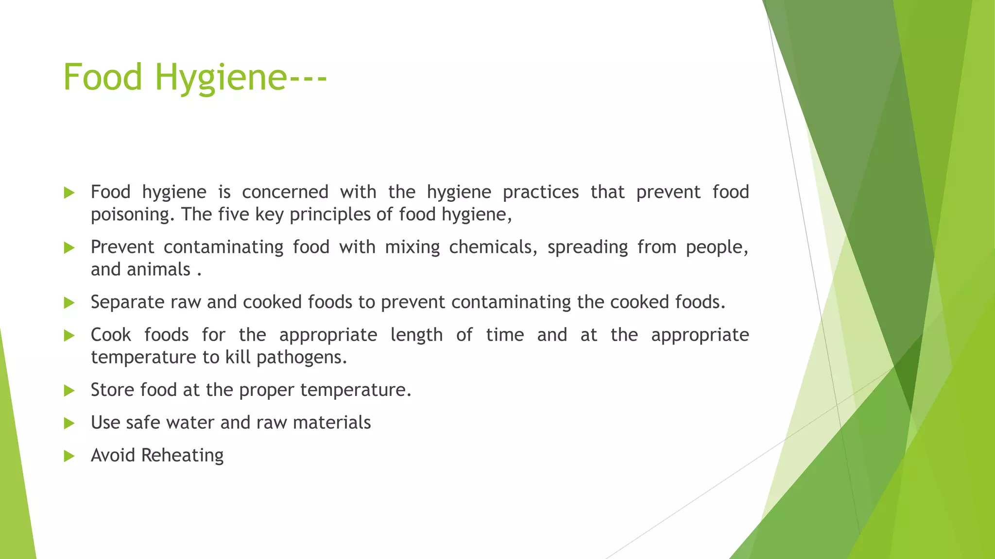 Food Hygiene---
 Food hygiene is concerned with the hygiene practices that prevent food
poisoning. The five key principles of food hygiene,
 Prevent contaminating food with mixing chemicals, spreading from people,
and animals .
 Separate raw and cooked foods to prevent contaminating the cooked foods.
 Cook foods for the appropriate length of time and at the appropriate
temperature to kill pathogens.
 Store food at the proper temperature.
 Use safe water and raw materials
 Avoid Reheating
 