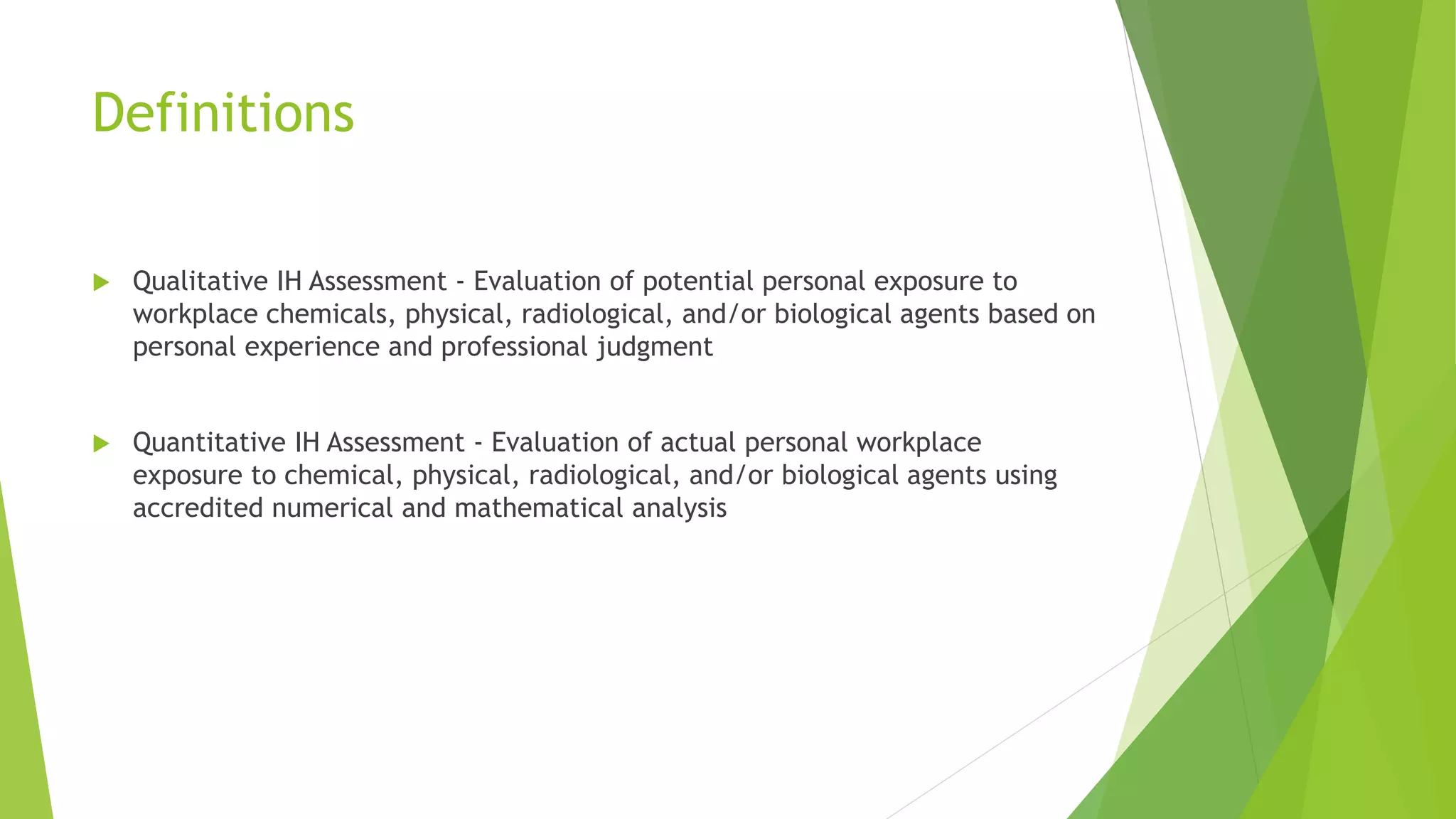 Definitions
 Qualitative IH Assessment - Evaluation of potential personal exposure to
workplace chemicals, physical, radiological, and/or biological agents based on
personal experience and professional judgment
 Quantitative IH Assessment - Evaluation of actual personal workplace
exposure to chemical, physical, radiological, and/or biological agents using
accredited numerical and mathematical analysis
 