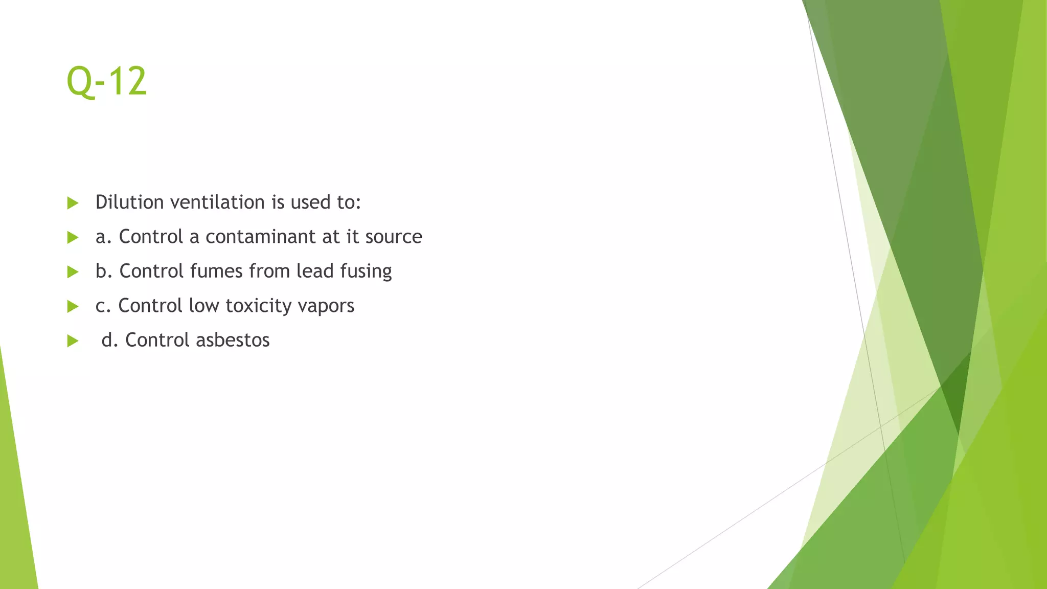 Q-12
 Dilution ventilation is used to:
 a. Control a contaminant at it source
 b. Control fumes from lead fusing
 c. Control low toxicity vapors
 d. Control asbestos
 