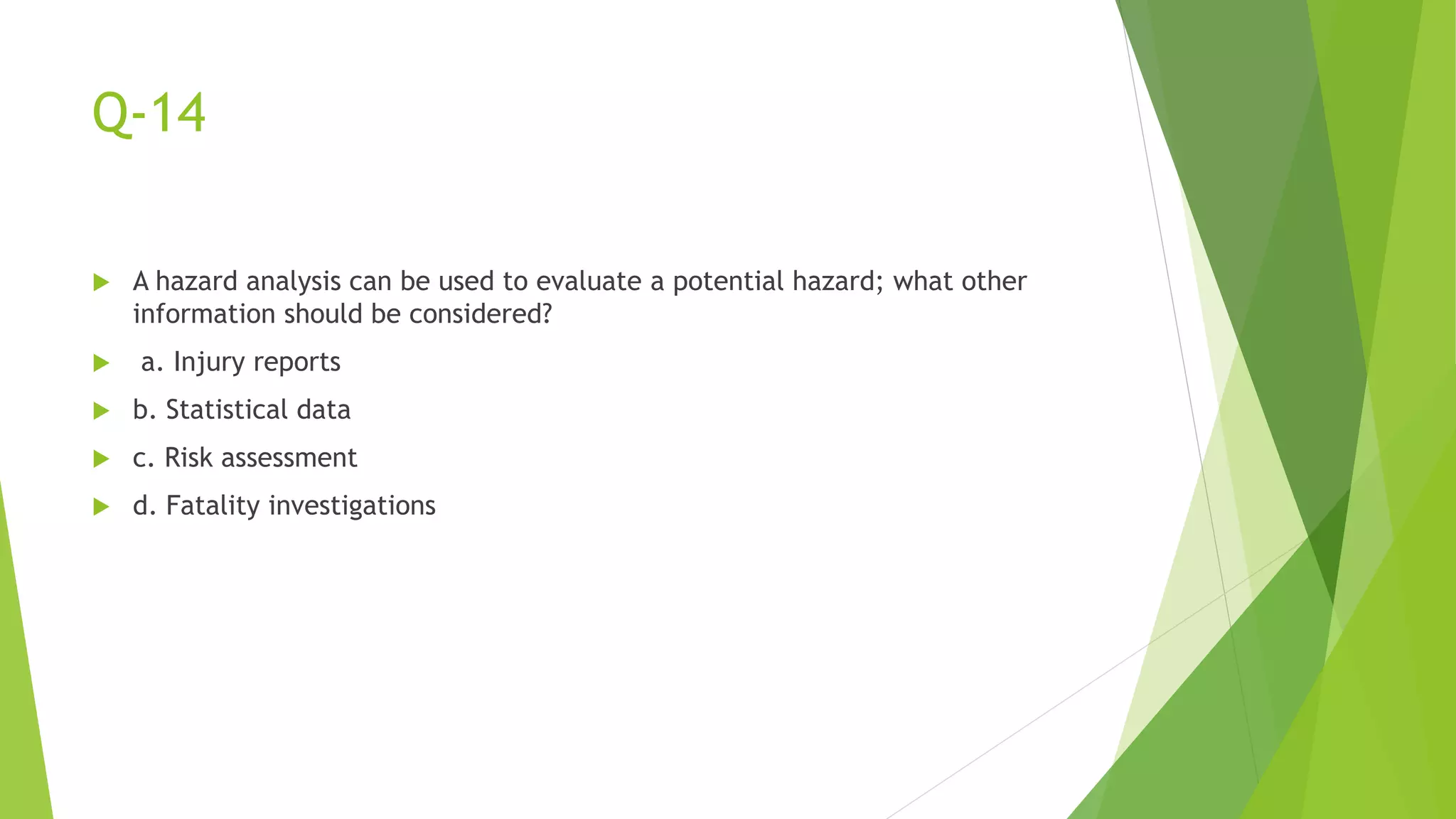 Q-14
 A hazard analysis can be used to evaluate a potential hazard; what other
information should be considered?
 a. Injury reports
 b. Statistical data
 c. Risk assessment
 d. Fatality investigations
 