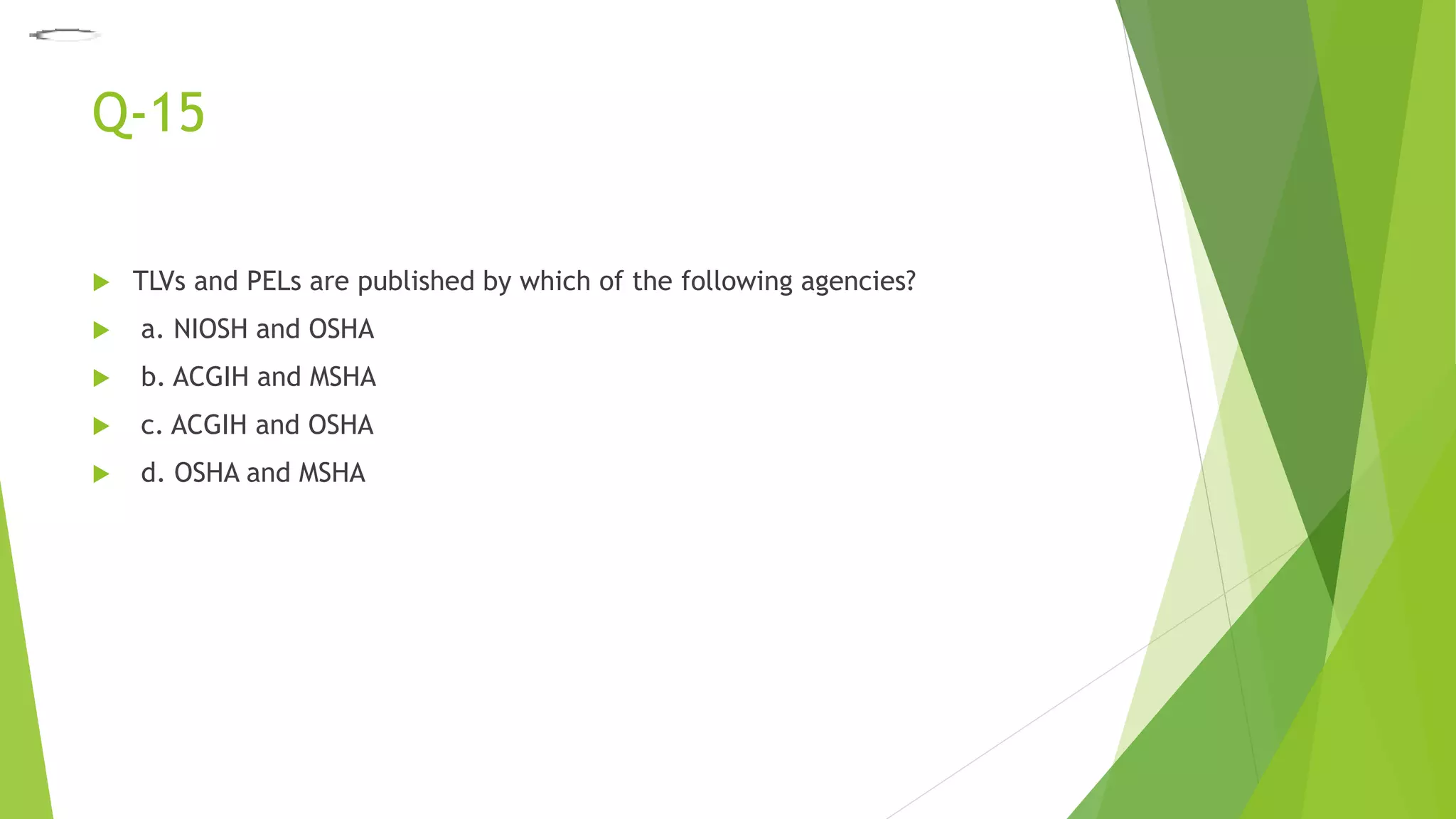 Q-15
 TLVs and PELs are published by which of the following agencies?
 a. NIOSH and OSHA
 b. ACGIH and MSHA
 c. ACGIH and OSHA
 d. OSHA and MSHA
 