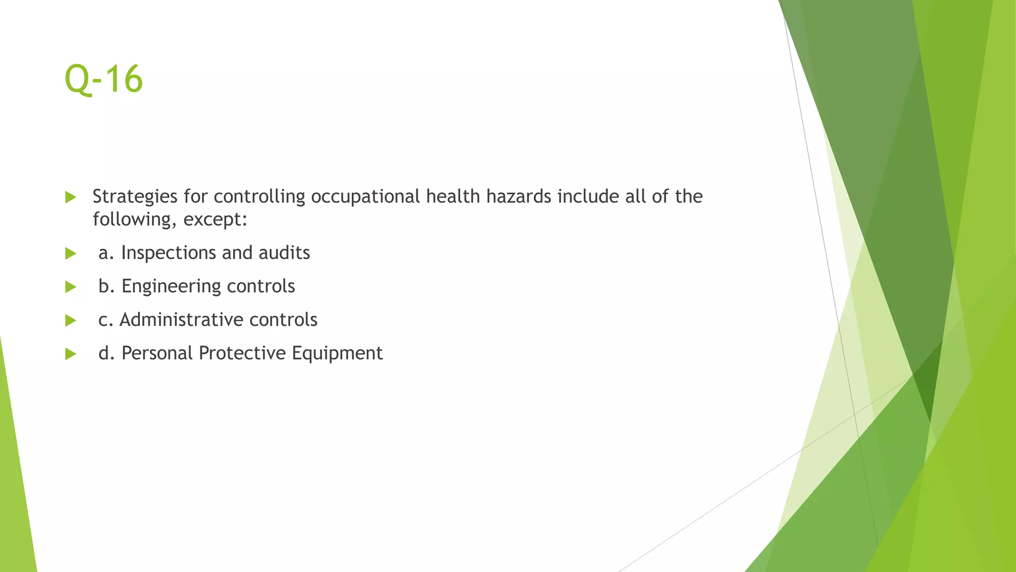 Q-16
 Strategies for controlling occupational health hazards include all of the
following, except:
 a. Inspections and audits
 b. Engineering controls
 c. Administrative controls
 d. Personal Protective Equipment
 