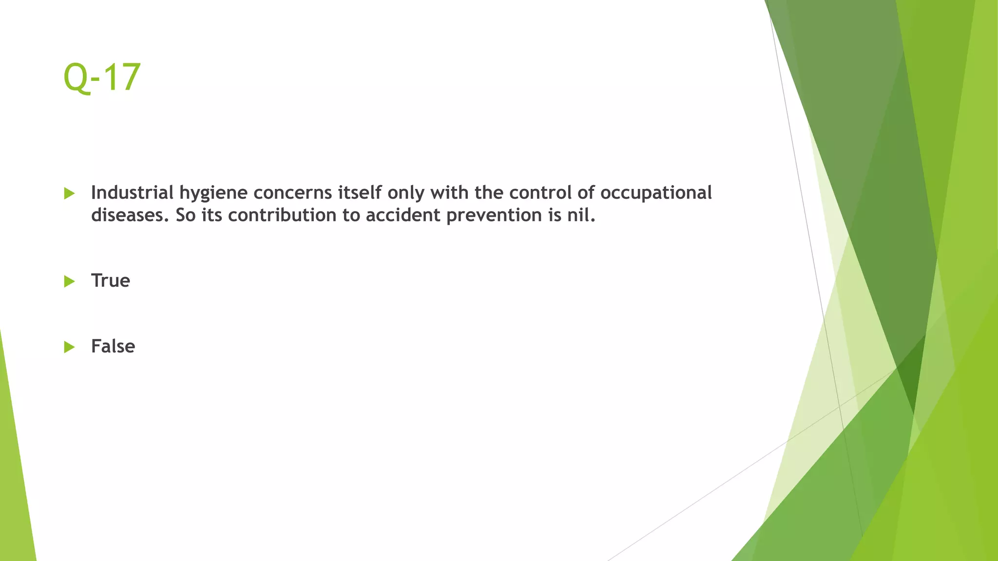 Q-17
 Industrial hygiene concerns itself only with the control of occupational
diseases. So its contribution to accident prevention is nil.
 True
 False
 