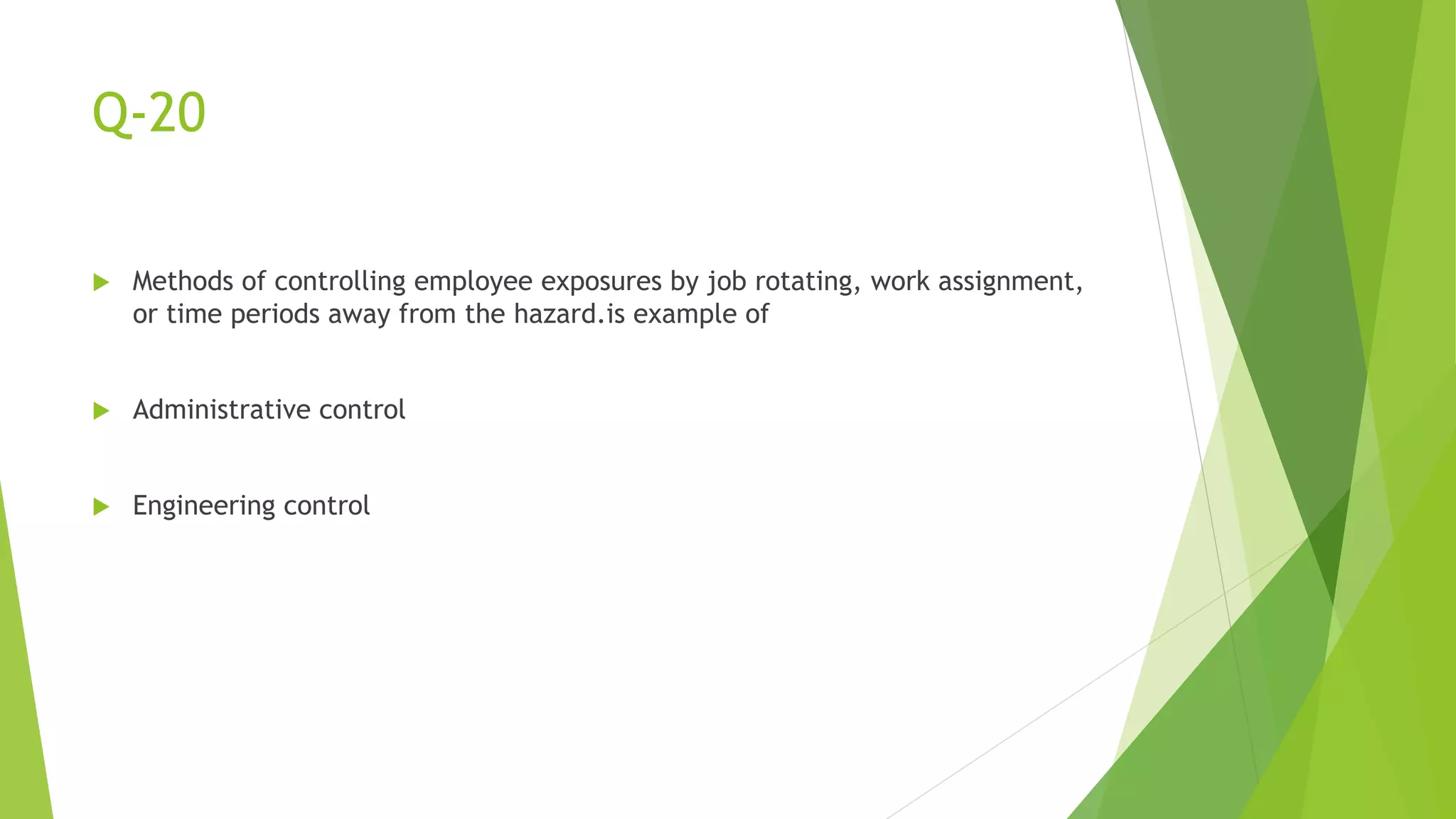 Q-20
 Methods of controlling employee exposures by job rotating, work assignment,
or time periods away from the hazard.is example of
 Administrative control
 Engineering control
 
