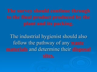 The survey should continue through
to the final product produced by the
        plant and its packing.

 The industrial hygienist should also
  follow the pathway of any waste
materials and determine their disposal
                 sites.
 