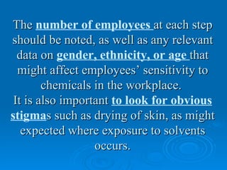 The number of employees at each step
should be noted, as well as any relevant
  data on gender, ethnicity, or age that
  might affect employees’ sensitivity to
        chemicals in the workplace.
 It is also important to look for obvious
stigmas such as drying of skin, as might
   expected where exposure to solvents
                  occurs.
 