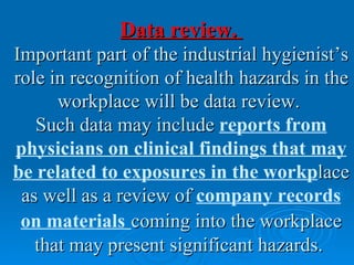Data review.
Important part of the industrial hygienist’s
role in recognition of health hazards in the
      workplace will be data review.
   Such data may include reports from
physicians on clinical findings that may
be related to exposures in the workplace
 as well as a review of company records
 on materials coming into the workplace
   that may present significant hazards.
 