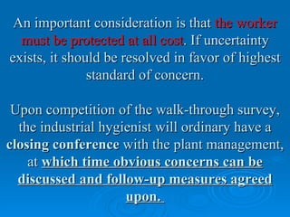 An important consideration is that the worker
  must be protected at all cost. If uncertainty
exists, it should be resolved in favor of highest
               standard of concern.

 Upon competition of the walk-through survey,
  the industrial hygienist will ordinary have a
closing conference with the plant management,
    at which time obvious concerns can be
  discussed and follow-up measures agreed
                     upon.
 