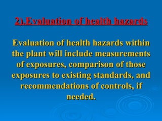 2).Evaluation of health hazards

Evaluation of health hazards within
the plant will include measurements
 of exposures, comparison of those
exposures to existing standards, and
  recommendations of controls, if
                needed.
 