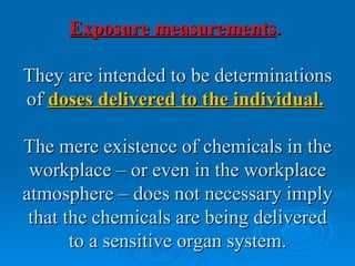 Exposure measurements.

They are intended to be determinations
of doses delivered to the individual.

The mere existence of chemicals in the
 workplace – or even in the workplace
atmosphere – does not necessary imply
 that the chemicals are being delivered
       to a sensitive organ system.
 