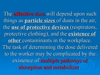 The effective dose will depend upon such
things as particle sizes of dusts in the air,
the use of protective devices (respirators,
 protective clothing), and the existence of
   other contaminants in the workplace.
The task of determining the dose delivered
 to the worker may be complicated by the
     existence of multiple pathways of
        absorption and metabolism.
 