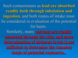 Such contaminants as lead are absorbed
   readily both through inhalation and
 ingestion, and both routes of intake must
be considered in evaluation of the potential
                  for harm.
   Similarly, many solvents are readily
  absorbed through the skin, and mere
 determination of airborne levels is not
   sufficient to determine the complete
      range of potential exposures.
 